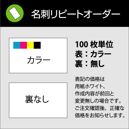名刺 リピートオーダー【100枚単位】表：カラー / 裏：無し。名刺ケース1個付属表記の価格は用紙ホワイト、作成内容が前回と変更無しの場合です。ご注文確認後、正確な価格をお知らせします。