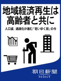 地域経済再生は高齢者と共に　人口減、過疎化が進む「老いゆく街」の今【電子書籍】[ 朝日新聞 ]