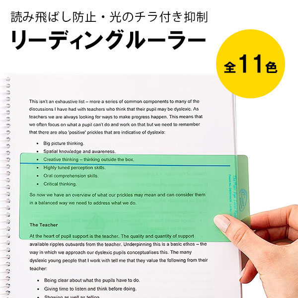 全体を見ながらガイドラインで読み飛ばし防止ができるリーディングルーラー。 ・不必要な光の波長を遮断して様々なビジュアルストレスを軽減します。 ・ワイドタイプは、全体が見えるのでグラフや数式がある文書にも最適です。 ・トラッキング線を読みたい行の下に当てて読むことで、読み飛ばしや行飛ばしを防止しして、二度読みやミスを軽減してくれます。 ・ワイドタイプは小学校高学年から大人の方に人気のタイプです。 ・裏面は特殊なマット加工になっていますので、さらに反射を抑える事ができます。 ・しなやかで丈夫な高品質のプラスチック素材ですので、お好きなサイズに切ってお使い頂けます。 ・縦書きの文書にも使えます。 ・3枚まで重ねて使えますので、様々な光の波長に対応できます。 サイズ：205mm x 80mm　上から1cmの位置にトラッキングライン カラー：全11色　各カラーを見比べて、目に優しく、文字が見やすいと感じるものをお選びください。 ※お使いのデバイスによって実際の商品カラーと違って見える可能性がございます。 【使い方】 商品の表面に貼ってある、透明保護シートを剥がします。 読みたい文書に被せて、艶あり面と、艶なし面のどちらが読みやすいか確認して下さい。 上から1cmのガイドラインを行の下に当てて、定規をずらしながら読んで下さい。 【魔法の定規シリーズは、こんな方におすすめです】 ・目が疲れやすい。 ・読飛ばし、読み間違い、勝手読みをしてしまう。 ・指でたどらないと、文章が読み辛い。 ・たどたどしい読み方をしたり、読むスピードがどんどん落ちてくる。 ・文字が浮き出て見えたり、動いてる様に見える時がある。 ・活字が苦手だ。 ・集中力が欠けやすい。 ・白い壁や白い紙をまぶしく感じる。 ・パソコンや、文書を見ると頭痛や吐き気がする。 ・本を読むと、頻繁にあくびが出たり、目を瞬かせたりする。 ・何処まで読んでたかが分からなくなったり、次の行が何処から始まるかで迷う。 ・句読点に気づかない事がある。 ・蛍光灯などの明るい部屋での作業が苦手、疲れやすい。 ・読めるのに読みたがらない。 ・日本語は読めるが、英語を読むのが辛い