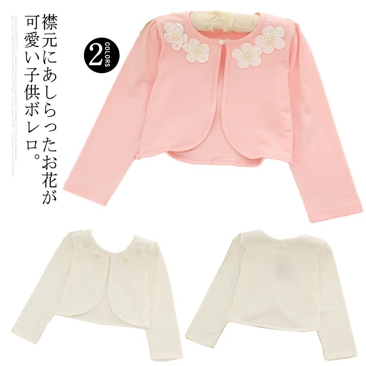 襟元にあしらったお花が可愛い子供ボレロ。柔らかで肌触り優しい綿素材、着心地とても快適。お手持ちのドレスに合わせてフォーマルシーンに活躍するのはもちろん、普段使いや通学通園にも◎冷房対策として、さっと羽織るのも便利で可愛い。 サイズ90 100 110 120 130 140 150 160サイズについての説明90　着丈27　肩幅23　バスト54　ウェスト39　袖丈35 100 着丈28　肩幅24　バスト55　ウェスト40　袖丈36 110 着丈29　肩幅25　バスト57　ウェスト42　袖丈37 120 着丈31　肩幅26　バスト61　ウェスト44　袖丈38 130 着丈32　肩幅27　バスト62 ウェスト46　袖丈39 140 着丈33　肩幅28　バスト64　ウェスト47　袖丈40 150 着丈34　肩幅29　バスト66　ウェスト48　袖丈41 160 着丈35　肩幅30　バスト68　ウェスト50　袖丈42 ※上記サイズは平置き実寸になります。 サイズ表の実寸法は商品によって1-3cm程度の誤差がある場合がございます。素材綿混色ホワイト ピンク備考 ●サイズ詳細等の測り方はスタッフ間で統一、徹底はしておりますが、実寸は商品によって若干の誤差(1cm〜3cm )がある場合がございますので、予めご了承ください。 ●商品の色は、撮影時の光や、お客様のモニターの色具合などにより、実際の商品と異なる場合がございます。あらかじめ、ご了承ください。●製品によっては、生地の特性上、洗濯時に縮む場合がございますので洗濯時はご注意下さいませ。▼色味の強い製品によっては他の衣類などに色移りする場合もございますので、速やかに（脱水、乾燥等）するようにお願いいたします。 ▼生地によっては摩擦や汗、雨などで濡れた時は、他の製品に移染する恐れがございますので、着用の際はご注意下さい。▼生地の特性上、やや匂いが強く感じられるものもございます。数日のご使用や陰干しなどで気になる匂いはほとんど感じられなくなります。