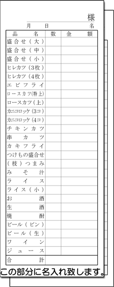 こんな方におススメ! ★伝票に社名、店名、住所を入れたい！ ★商品名や項目などあらかじめ入れておきたい！ ★オリジナル（フルオーダー）より価格を抑えたい！ ★オリジナル（フルオーダー）まではいかないけどサイズ内で、 　 デザインを少し変えた伝票が欲しい！ 名入れ、項目や品名の変更、列や行の変更（デザイン変更）の詳細について 1 備考欄に記入 　1〜4のいずれかの方法でご連絡 　　　　　　　　　　　　　　お願いいたします。 2 メールで送信 3 FAX（03-3643-1616）で送信 4 電話（090-6483-0431）で問い合わせ その他のお会計伝票（標準より大きめ）デザイン一覧はこちら 　このように1冊ずつ 　　印刷・製本されています。とんかつ屋、定食屋で使用の伝票　　　サイズ：72mm×190mm あらかじめ印刷済みの項目 □日付記入 □項目（品名・数量・金額） □名様 □合計金額 □様名 記入済メニューはお店に合わせて変更出来ます。 記入済なので注文記入がらくらく♪