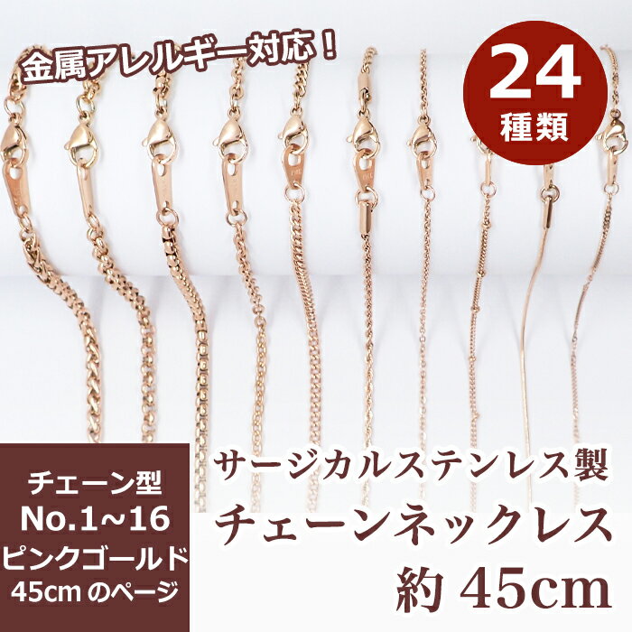 【商品説明】 ステンレス製ネックレスチェーン　長さ　約45cm 高品質なステンレス製だから丈夫でお肌にもやさしい。 デザイン性が高く、チェーンのみでもオシャレに楽しんで頂けます。 ※ご注意※　ピンクゴールドはK18メッキではありません ※カニカン・ダルマカンのサイズにつきまして※ 基本的に下記記載の大きさですが、ロットにより変更がある場合がございます。 サイズ詳細につきましては、お手数ですがお問い合わせください。 【詳細】 NO.1:ベネチアンチェーン ・チェーン幅 約1.5mm ・カニカン9mm ・ダルマカン 4.6x8mm NO.2:ベネチアンチェーン(角丸) ・チェーン幅 約1.4mm ・カニカン9mm ・ダルマカン 4.6x8mm NO.3:ロープ ・チェーン幅 約2mm ・カニカン 10mm ・ダルマカン 9x5.6mm NO.4:アズキ 小豆 ・チェーン幅 約1.5mm ・カニカン 9mm ・ダルマカン 4.6x8mm NO.5:喜平 きへい ・チェーン幅 約3mm(厚み0.8mm) ・カニカン 10mm ・ダルマカン 9x5.6mm NO.6:デザイン ・チェーン幅 約1.2mm ・カニカン9mm ・ダルマカン 9x5.6mm NO.7:喜平 きへい ・チェーン幅 約2.2mm(厚み1mm) ・カニカン9mm ・ダルマカン 4.6x8mm NO.8:ベネチアンチェーン(角丸) ・チェーン幅 約3mm ・カニカン 12mm ・ダルマカン 5.1x12.5mm NO.9:ロープ こちらの別ページにて販売中 ・チェーン幅 約1.5mm ・カニカン 9mm ・ダルマカン 9x5.6mm NO.10:アズキ 小豆 ・チェーン幅 約2.2mm ・カニカン 10mm ・ダルマカン 9x5.6mm NO.11:スネーク ・チェーン幅 約1.5mm ・カニカン 10mm ・ダルマカン 9x5.6mm NO.12:ステーションデザイン ・チェーン幅 約1.2mm(ボール部分 2mm) ・カニカン9mm ・ダルマカン 4.6x8mm NO.13:真円アズキ ラウンド ベルチャー ・チェーン幅 約4mm ・カニカン 12mm ・ダルマカン 5.1x12.5mm NO.14:フォックステール(角丸) ・チェーン幅 約4.8mm ・カニカン 12mm ・ダルマカン 5.5x12.5mm NO.15:喜平 きへい ・チェーン幅 約1.4mm ・カニカン9mm ・ダルマカン 4.6x8mm NO.16:ダブル喜平 きへい ・チェーン幅 約2.8mm ・カニカン 10mm ・ダルマカン 5.6x9mm 【素材】 ・サージカルステンレス316L (※必ずしも、全ての人にアレルギー反応が出ないわけではありません) 【数】 ・1本