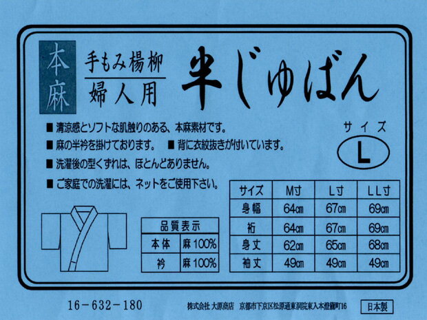 ※ご使用のパソコンやモバイル、ご覧になっている環境等によって、実物と多少色合いが異なって映る場合が御座います。 ※備考欄に大切なことが書いてありますので、ご購入の際にはご一読くださいませ。 商品名 本麻 手もみ楊柳 婦人用 半じゅばん【 サイズ：L 】送料無料＆代引料無料 商品番号 i-008 価格 18,000円（本体価格） 品質表示 素材 本体＝麻100％　半衿＝麻100％ サイズ L寸身幅＝約67センチ　裄＝約67センチ　身丈＝約65センチ　袖丈＝約49センチ 状態 新品　当然出来上がっております（すぐ着用可能） 色柄 色：白色　柄：柄無し（手もみ楊柳のシワが涼しさを演出しています） 発売元 大原商店（京都） 商品説明 本麻 手もみ楊柳 婦人用 高級半じゅばんのご紹介です。こちらを着れば肌襦袢を省略できるという優れモノ。1枚でも着る枚数を少なくしたいという方にとってこれほど強い味方はないでしょう。本体と半衿の素材はともに上質の麻100％。清涼感に溢れ肌触りがソフトなため着ていても気分爽快です。すでに半衿が付いていますのでお手元に届き次第すぐご活用いただけます。背に衣紋抜きが付いており必要な方にはとっても便利。洗濯後の型くずれはほとんどありません（ご家庭での洗濯にはネットをご使用ください）。お薦めです！夏用 本麻 麻100％ 手もみ楊柳 女性用 婦人用 半衿付き半襦袢【 サイズ：L 】送料無料＆代引料無料 日本製 ※高級品です！ ☆気分爽快！こちらを着れば肌襦袢は不要です。 　↓まずはこちらをご覧ください。 　↓畳んでいる状態です。