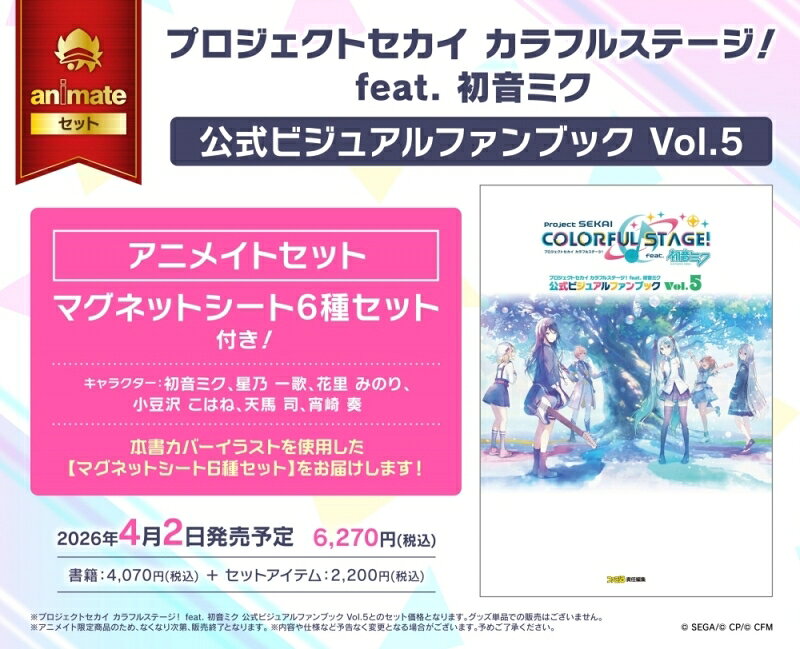 アニメイトセット ■マグネットシート6種セット 　使用予定キャラクター： 　初音ミク、星乃 一歌、花里 みのり、 　小豆沢 こはね、天馬 司、宵崎 奏 ※特典は無くなり次第、終了とさせていただきます。 　ご了承ください。 ※商品ページに記載のない特典につきましては、 　当店では原則対象外となります。 人気リズムゲーム 『プロジェクトセカイ カラフルステージ！ feat. 初音ミク』の 公式ファンブック第5弾が2026年4月2日に発売決定！ 2024年10月以降に実装されたイベントイラストのほか、 ライブやイベント用に制作されたイラスト、 CDジャケットアートほか、 多彩なビジュアル素材をたっぷりに収録。 登場人物たちの関係性がわかる相関図ほか、 キャラクター情報も掲載しています。 【おもな掲載内容】 ・登場キャラクター26名の最新情報、設定資料を大公開 ・2024年10月から約1年分のイベントイラストを 　大きなサイズで掲載 ・キャラクター相関図や3Dステージのビジュアルも収録 ・ライブやイベントに使われたキービジュアルも アニメイトセットは、 本書カバーイラストを使用した マグネットシート6種セットです。 ※プロジェクトセカイ カラフルステージ！ feat. 初音ミク 　公式ビジュアルファンブック Vol.5との 　セット価格となります。 　グッズ単品での販売はございません。 ※アニメイト限定商品のため、 　なくなり次第、販売終了となります。 (C) SEGA/(C) CP/(C) CFM ※商品の仕様・特典等は予告なく変更になる場合があります。 ------------------------ 当ショップは日本国内のみの発送となります。 海外住所へのご注文を確認した場合は、 キャンセルとさせていただきます。 あらかじめご了承ください。 This shop can only ship within Japan. If you order using a non-Japanese shipping address, your order will be cancelled. We hope for your understanding. ------------------------ 商品ページ内にフェアやキャンペーン等の記載がない場合、 当店では原則対象外となります。 発送日の異なる商品を同時にご注文される場合、 発送日の遅い商品とまとめてのお届けとなります。 別々の発送をご希望の場合は、 ご注文を分けていただくようお願いいたします。 お客様都合でのキャンセル・返品・交換はいたしかねます。 モニターの発色具合によって、 実際のものと色が異なる場合があります。 あらかじめご留意・ご了承の上、ご注文ください。 ------------------------ 検索ワード：プロジェクトセカイ カラフルステージ！ feat. 初音ミク 　　　　　　プロセカ