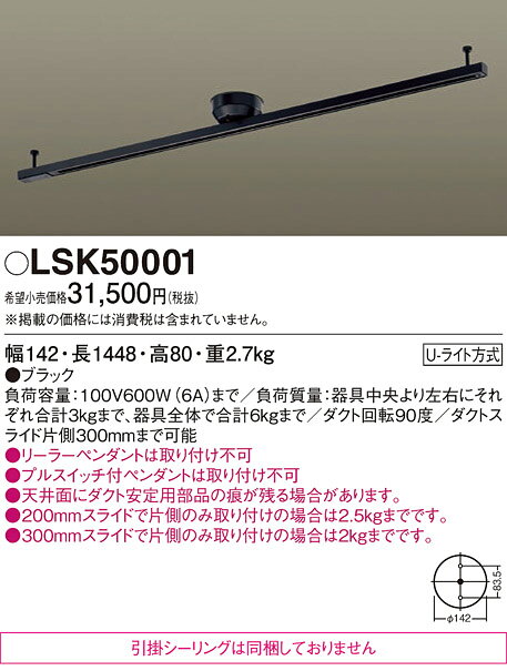 LSK50001LSK50001配線ダクトレール 簡単取付簡単取付 畳数設定無し天井直付型　インテリアダクト　スライド・回転タイプ・Uライト方式仕様・注意事項◆天井直付型、スライド・回転タイプ・Uライト方式、引掛シーリングは同梱しておりません◆負荷容量：100V600W（6A）まで◆負荷質量：器具中央より左右にそれぞれ合計3kgまで、器具全体で合計6kgまで◆ダクト回転90度◆ダクトスライド片側300mmまで可能◆引掛シーリングは同梱しておりません。◆リーラーペンダントは取り付け不可◆プルスイッチ付ペンダントは取り付け不可◆天井面にダクト安定用部品の痕が残る場合があります。◆200mmスライドで片側のみ取り付けの場合は2.5kgまでです。◆300mmスライドで片側のみ取り付けの場合は2kgまでです。寸法・質量◆幅：142 mm　◆長：1448 mm　◆高：80 mm◆質量：2.7 kg光源定格消費電力　固有エネルギー消費効率　関連商品：　取付方法： Uライト方式　
