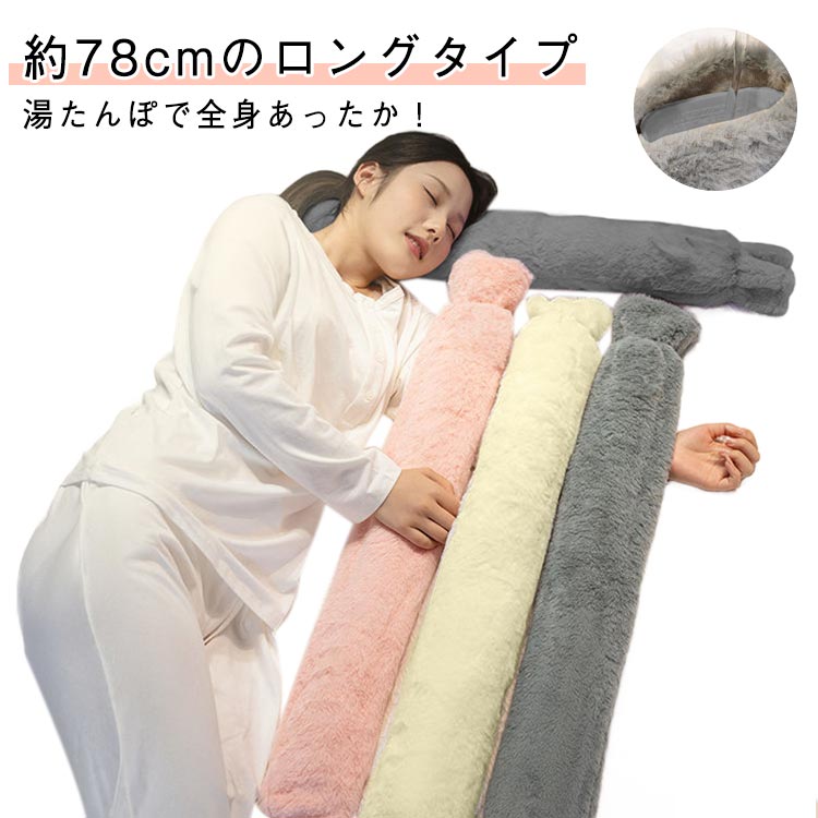 約78cmのロングタイプ湯たんぽで全身あったか！お湯を注ぐだけ、電気を使わず、繰り返し使えるのでとってもエコ。湯たんぽの本体はやさしく体にフィットするソフトタイプ。柔らかくて肌触りの良いふわふわカバーつき自宅・オフィス・アウトドア・スポーツ観戦 どこでも使えて便利。 サイズ 78cm-2000ml サイズについての説明 サイズ：写真通り※画像の商品は光の照射や角度により、実物と色味が異なる場合がございます。また表示のサイズ感と実物は若干異なる場合もございますので、予めご了承ください。※サイズ感につきましては体型により異なりますので、予めご了承ください。※サイズ詳細等の測り方はスタッフ間で統一、徹底はしておりますが、実寸は商品によって若干の誤差がある場合がございますので、予めご了承ください。 素材 ゴム ポリエステル 色 ピンク グレー ベージュ 備考 ●サイズ詳細等の測り方はスタッフ間で統一、徹底はしておりますが、実寸は商品によって若干の誤差(1cm〜3cm )がある場合がございますので、予めご了承ください。 ●製造ロットにより、細部形状の違いや、同色でも色味に多少の誤差が生じます。 ●パッケージは改良のため予告なく仕様を変更する場合があります。 ▼商品の色は、撮影時の光や、お客様のモニターの色具合などにより、実際の商品と異なる場合がございます。あらかじめ、ご了承ください。 ▼生地の特性上、やや匂いが強く感じられるものもございます。数日のご使用や陰干しなどで気になる匂いはほとんど感じられなくなります。 ▼同じ商品でも生産時期により形やサイズ、カラーに多少の誤差が生じる場合もございます。 ▼他店舗でも在庫を共有して販売をしている為、受注後欠品となる場合もございます。予め、ご了承お願い申し上げます。 ▼出荷前に全て検品を行っておりますが、万が一商品に不具合があった場合は、お問い合わせフォームまたはメールよりご連絡頂けます様お願い申し上げます。速やかに対応致しますのでご安心ください。