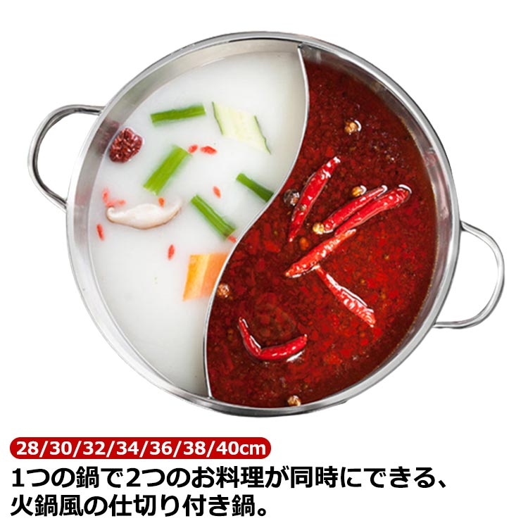 1つの鍋で2つのお料理が同時にできる、火鍋風の仕切り付き鍋しゃぶしゃぶで2種類の味付けを楽しんだり、片方におでんを煮込みながら、片方で寄せ鍋をしたりと、アイディア次第で便利に使えます。甘口・辛口のカレーを1つの鍋で分けて作れるので、お子様のいるご家庭でも大活躍。直火だけでなく、IHにも対応しています。選べる7サイズ！ニーズに合わせてお選びいただけるのもうれしい♪ステンレス製でサビに強いほか、耐熱性や耐食性にも優れており、洗う時もラクラク♪移動の際も運びやすいように側に2箇所持ち手が付いています。仕切りを完全溶接しておりますので、スープが混ざりません。仕切りがS型ですのでスープが良く対流し、早く沸き効率的です。 サイズ 28cm 30cm 32cm 34cm 36cm 38cm 40cm サイズについての説明 28cm:直径28cm/高さ7cm/底部直径17cm　30cm:直径30cm/高さ8cm/底部直径20cm　32cm:直径32cm/高さ8cm/底部直径21cm　34cm:直径34cm/高さ8.5cm/底部直径22cm　36cm:直径36cm/高さ9.5cm/底部直径23cm　38cm:直径38cm/高さ9.5cm/底部直径27cm　40cm:直径40cm/高さ10cm/底部直径29cm　※サイズ表の実寸法は商品によって1-2cm程度の誤差がある場合がございます。　 素材 ステンレス 色 フタなし 備考 ●サイズ詳細等の測り方はスタッフ間で統一、徹底はしておりますが、実寸は商品によって若干の誤差(1cm〜3cm )がある場合がございますので、予めご了承ください。 ●製造ロットにより、細部形状の違いや、同色でも色味に多少の誤差が生じます。 ●パッケージは改良のため予告なく仕様を変更する場合があります。 ▼商品の色は、撮影時の光や、お客様のモニターの色具合などにより、実際の商品と異なる場合がございます。あらかじめ、ご了承ください。 ▼生地の特性上、やや匂いが強く感じられるものもございます。数日のご使用や陰干しなどで気になる匂いはほとんど感じられなくなります。 ▼同じ商品でも生産時期により形やサイズ、カラーに多少の誤差が生じる場合もございます。 ▼他店舗でも在庫を共有して販売をしている為、受注後欠品となる場合もございます。予め、ご了承お願い申し上げます。 ▼出荷前に全て検品を行っておりますが、万が一商品に不具合があった場合は、お問い合わせフォームまたはメールよりご連絡頂けます様お願い申し上げます。速やかに対応致しますのでご安心ください。1つの鍋で2つのお料理が同時にできる、火鍋風の仕切り付き鍋しゃぶしゃぶで2種類の味付けを楽しんだり、片方におでんを煮込みながら、片方で寄せ鍋をしたりと、アイディア次第で便利に使えます。甘口・辛口のカレーを1つの鍋で分けて作れるので、お子様のいるご家庭でも大活躍。直火だけでなく、IHにも対応しています。選べる7サイズ！ニーズに合わせてお選びいただけるのもうれしい♪ステンレス製でサビに強いほか、耐熱性や耐食性にも優れており、洗う時もラクラク♪移動の際も運びやすいように側に2箇所持ち手が付いています。仕切りを完全溶接しておりますので、スープが混ざりません。仕切りがS型ですのでスープが良く対流し、早く沸き効率的です。 サイズ 28cm 30cm 32cm 34cm 36cm 38cm 40cm サイズについての説明 28cm:直径28cm/高さ7cm/底部直径17cm　30cm:直径30cm/高さ8cm/底部直径20cm　32cm:直径32cm/高さ8cm/底部直径21cm　34cm:直径34cm/高さ8.5cm/底部直径22cm　36cm:直径36cm/高さ9.5cm/底部直径23cm　38cm:直径38cm/高さ9.5cm/底部直径27cm　40cm:直径40cm/高さ10cm/底部直径29cm　※サイズ表の実寸法は商品によって1-2cm程度の誤差がある場合がございます。　 素材 ステンレス 色 フタなし 備考 ●サイズ詳細等の測り方はスタッフ間で統一、徹底はしておりますが、実寸は商品によって若干の誤差(1cm〜3cm )がある場合がございますので、予めご了承ください。 ●製造ロットにより、細部形状の違いや、同色でも色味に多少の誤差が生じます。 ●パッケージは改良のため予告なく仕様を変更する場合があります。 ▼商品の色は、撮影時の光や、お客様のモニターの色具合などにより、実際の商品と異なる場合がございます。あらかじめ、ご了承ください。 ▼生地の特性上、やや匂いが強く感じられるものもございます。数日のご使用や陰干しなどで気になる匂いはほとんど感じられなくなります。 ▼同じ商品でも生産時期により形やサイズ、カラーに多少の誤差が生じる場合もございます。 ▼他店舗でも在庫を共有して販売をしている為、受注後欠品となる場合もございます。予め、ご了承お願い申し上げます。 ▼出荷前に全て検品を行っておりますが、万が一商品に不具合があった場合は、お問い合わせフォームまたはメールよりご連絡頂けます様お願い申し上げます。速やかに対応致しますのでご安心ください。