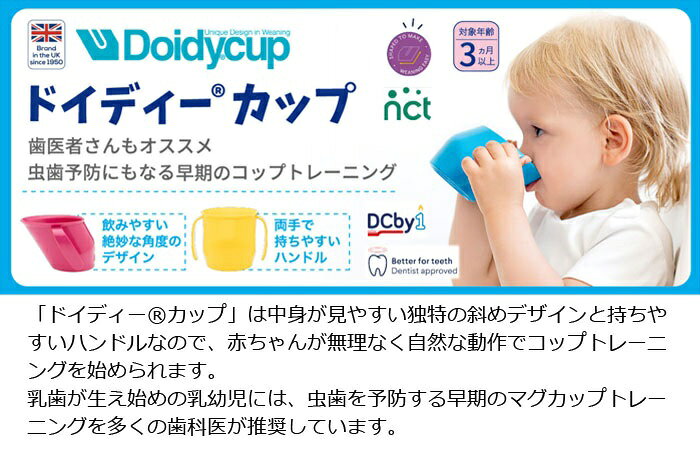 独特なナナメデザインで赤ちゃんが自然な動作で飲めるのでコップトレーニングに最適。 「ドイディー®カップ」は中身が見やすい独特の斜めデザインと持ちやすいハンドルなので、赤ちゃんが無理なく自然な動作でコップトレーニングを始められます。 乳歯が生え始めの乳幼児には、虫歯を予防する早期のマグカップトレーニングを多くの歯科医が推奨しています。 ＜赤ちゃんにやさしいデザイン＞ ドイディー®カップのデザインは、赤ちゃんが授乳と同じ自然な動作でコップの飲み物を飲めるように、絶妙な角度に設計されています。 ＜さらに持ちやすく改良＞ 70年以上前に英国で生まれたドイディー®カップは、現状に妥協せず常にお客様の意見に耳を傾け、改良を重ねてきた結果、さらに持ちやすいハンドルへと進化しました。 ＜コップで飲むメリット＞ コップ飲みトレーニングは、口をよく動かし、あご・舌の筋肉も連動して咀嚼(そしゃく)スキルや正しい舌の使い方が身につきます。 物をこぼしにくくなり飲み込む力も身につきます。 また、ハンド・アイ・コーディネーション(目と手の協調関係性)を育み、スムーズなコップトレーニングをサポートします。 ＜高い信頼性＞ 70年以上の歴史があるドイディー®カップは、長年培った信頼の高さから「The National Childbirth Trust(NCT)※」でも販売されています。 ※NCT＝妊娠・出産・早期子育てに関する情報発信やサポートを提供する英国最大の慈善団体。 ＜安心・信頼のイギリス製＞ 安全基準に厳しいイギリスたからこそ、様々な基準に合格・推薦を受け、さまざまな賞を受賞しています。安心してお使いいただけます。 ◇用途：トレーニングマグ（カップ） ◇対象年齢：3ヵ月以上～ ◇カラー：セライズ、ピンク、イエロー、ターコイズ、グレー ◇材質：ポリプロピレン ◇耐熱温度：100℃ ◇容量：200ml ◇サイズ：約W9.5（ハンドル含む）×D10×H7（cm） ◇製造国：イギリス ◇ご注意 ・電子レンジによるスチーム消毒が可能です。 ・食器洗浄機をご使用いただく際は、上段ラックでご使用ください。 ・薬液消毒も可能です。（ベビー用品専用の消毒液を必ずご使用ください。消毒液の取り扱い説明書に従って使用してください。） ・冷凍保存にも対応しています。 ※稀にメーカー欠品のためお届けができない場合がございますので、あらかじめご了承ください。お急ぎの場合はお電話にて在庫の確認をお願い致します。
