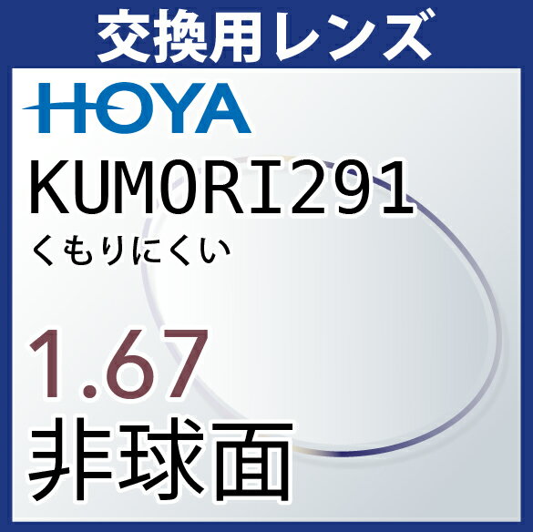 商品説明 通常のレンズよりもくもりにくく、レンズ表面のふき取りやすさに長けたノンストレスレンズです。 ■商品名：KUMORI291 ■UV400（紫外線カット） ■撥水(汚れ防止)コート(汚れが付きにくく、拭き取りやすくなる。) 【必ずご確認ください。】 ■在庫範囲外は3,000円（税抜き・1枚）がかかります。 ■範囲外には対応できない場合がございます。 ■レンズ止めのネジがないタイプのフレームはお受けできませんので予めご了承ください。 ■カラーレンズ追加可能(1種類のみ) ■注意事項 ・従来のくもり防止レンズのように、面倒なメンテナンス（専用クロスや液剤塗布）が必要ありません。（専用クロスや液剤塗布を使用しますと効果が薄れます。） ・くもりが発生しにくいコートですが、環境・状況によってはくもる場合があります。 ・吸水性のコートですので、給水量が飽和するとくもり低減性能が低下しますが、乾燥すれば回復します。 ・くもり低減効果は約2年です。（使用環境や状況により前後いたします。） ・通常のレンズと比べるとレンズに傷が入りやすいので、お取り扱いにご注意ください。 ・反射防止コートはありませんので、レンズ表面・裏面のギラつきが気になることがあります。