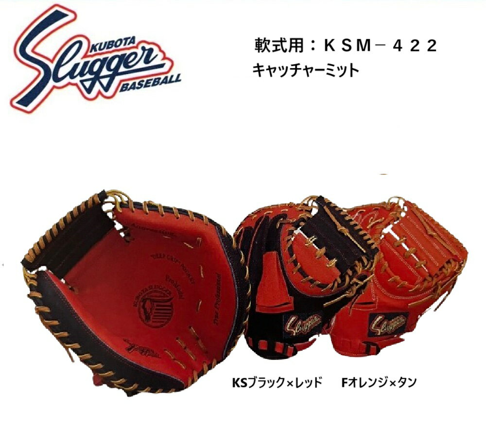 ●久保田スラッガー　軟式用キャッチャーミット ●KSM-422 ●カラー：KSブラック×レッド / Fオレンジ×タン やや大きめで広くて深いポケット、硬式用KCAと同型 全日本軟式野球連盟では野手用グローブの本体カラー・紐・縫い糸・刺繍などの制限がなくなりました。詳細は所属する連盟にご確認ください。 ※※こちらの商品はご注文をいただいてからメーカーに在庫の有無を確認いたします。 メーカー在庫の無い場合はご連絡の上、ご注文をキャンセルさせて頂きます。ご了承ください。 また、入荷に時間のかかる場合もキャンセルを受け賜わります。