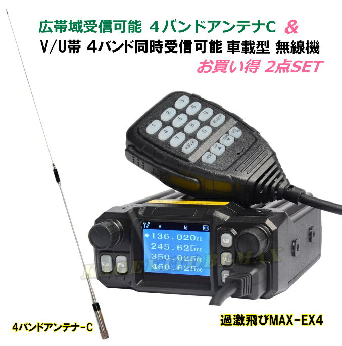 ☆商品のお届けについて 　・1〜3営業日以内で発送予定 　・ご注文日より、1週間以内での配達日指定可 災害情報はラジオより早く正確&リアルな情報が聞ける！ V/Uで 4バンド Jなし ワイド送受信OK の 超小型・超軽量な車載型無線機 [ EX4 ] と 4バンド対応 広帯域受信可能 モービルアンテナ-C 2点 SET ■■■ 組合わされる無線機 過激飛びMAX-EX4 ■■■ カラーLCD画面は 異なる4バンド若しくは同一周波数帯を 4つ同時表示&FM1波の5つの周波数受信で 表示周波数での同時待ち受けも可能 4バンド 同時受信待ち受け中でもFMラジオ受信OK♪ FM受信中に無線の受信で 自動的に無線モードに切り替え機能 ・カラーLCD画面は5リニアマトリックス表示で 　ディスプレイ4色 文字9色の変更が可能です 4バンドの送受信範囲を記載しますので ご確認下さい 【 無線機 / 送受信周波数範囲 】 ・VHF：136MHz〜174.9975MHz ・VHF：200MHz〜270MHz ・UHF：350MHz〜390.9975MHz ・UHF：400MHz〜480.9975MHz 上記周波数の中の各種無線と全て交信可能です ・FM&ワイドFM 76MHz〜108.90MHz が高感度 で 受信可能 ・FMは10メモリ可能で使いやすいです この無線機は 初期プログラムで特定小電力 20チャンネル と モトローラ・ミッドランド 22チャンネル の 合計 42チャンネルメモリー済み！ 災害時等での各種ライフライン無線・マスコミや警備無線・消防無線 緊急無線・警察無線・警察スピード取り締まり連絡波・山岳遭難対策用無線 防災相互連絡波・防災無線・行政移動無線・海上保安庁・マリンVHF 船舶無線・JR無線・鉄道無線・コードレス電話・タクシー無線・バス無線 行政無線・官公庁無線・山岳遭難連絡無線・無線FRS・GMRS・特定小電力 一般簡易無線・業務無線・アマチュア無線・在日米軍・盗聴波 ワイドFM等の 無線通信が これ1台で受信できます（デジタルを除く） ＊災害時等、携帯電話は通信困難になり 　全く使えないのは、常にニュースで流れております 　この商品は、上記各種無線と緊急非常通信は可能ですが 　交信は禁止されております ・標準付属のDTMF付きマイクロホン で 従来のプログラマブルキーによる 　各種機能へのショートカットに加え テンキーによる周波数の 　ダイレクト入力やDTMFコード送出などの操作を手元のマイクで 　簡単に行うことができるようになり 更に快適な 　モービル運用が可能となります ・12V用シガライター電源ケーブルが付属しており 　そのままシガライターに差し込むだけで電源が取れますので 　面倒な配線をしなくてもそのまま使用可能♪ 　後はアンテナをつなぐだけでOKです(^^♪ 【 無線機 / 機 能 】 ・4波同時表示受信 ・大きく見やすいLCD画面 ・DTMFハンドマイクで 主要なコントロールと周波数ダイレクト入力が可能 ・デュアルフロントディスプレイ ・10段階切り替えスケルチ ・出力 2段階切り替え機能（HI / LO） ・タイムアウトタイマー ・オートライト ・ボイススイッチ ・ビージーチャンネルロック ・チャンネルスイッチ ・チャンネルスキャン ・メモリースキャン ・モニター機能 ・アラートモード&アラートチャンネル ・S/パワーメーター ・チャンネルネーム編集機能 ・A〜Dチャンネルディプレイモード機能 ・キーロック ・CTCSS / DCS / 5 Tone / 2 Tone / DTMF ・緊急警報 ・FMラジオ（76MHz〜108.90MHz） ・無線周波数は200メモリチャンネル ・ビープ音機能 ・オフセット0〜69.99MHzが設定可能 ・オートパワーオフ ・ステップ（2.5/5/6.25/10/12.5/25 KHz） ・ワイド/ナロー切り替え ・すべて/機能リセット ・その他 多数機能有りで このサイズ&この軽さ♪ 更にこの価格♪ ・パソコンのプログラミングで 殆どの機能の変更可能 ・小型でも優れた放熱効果の大型ヒートシンク&冷却ファン ・外部スピーカー端子 ・DATA端子 ・英文説明書が付属しますが 簡易日本語説明書をお付けします ・価格は安くても 4バンドワイドバンド送受信可能 なモービル機ですよ♪ 【 無線機 / 詳細スペック：メーカー公称値 】 ・200メモリーが可能 （ハンドマイクでダイレクトメモリ及びパソコンにても 　メモリ入力及び詳細設定が可能 ） ・送信出力：20W ( VHF ) / 20W ( UHF ) ・使用電圧：13.8 VDC + / - 15% ・受信感度：Wide：0.25uV：Narrow：0.35 uV ・スプリアス発射強度：Wide：&#8805;70dB：Narrow：&#8805;70dB ・相互変調：Wide：&#8805;65dB：Narrow：&#8805;60dB ・信号対雑音比：Wide：&#8805;40dB：Narrow：&#8805;36dB ・音声歪：&#8805;5 ・周波数安定度：±2.5ppm ・変調タイプ：F3E ・音声出力：2W ・動作温度：－20 〜＋60℃ ・サイズ：約 98 X 35 X 118 mm ・重　さ：約 440g ・動作モード：シンプレックス 【 無線機の内容 】 ・本 体 ・取り付けブラケット ・12V用シガライター付き電源ケーブル ・マイク&マイクフック ・ブラケットネジ ・英語取扱説明書 ・簡易日本語取り扱い説明書 ■■■ 組合わされるアンテナ ■■■ 過激飛びMAX 145/220/351/435MHz帯 4バンド対応 広帯域受信可能 モービルアンテナ-C 新品 351MHzデジタル簡易無線・アマチュア無線・業務無線等の 送受信や広帯域受信も可能で この1本で全て送受信OK！！ デジタル簡易無線やデジタル登録局の351MHz ●145MHz（国内アマチュアバンドを含むオフバンド） ●430MHz（国内アマチュアバンドを含むオフバンド） ●220MHz（海外アマチュアバンドを含むオフバンド） 【 アンテナ / 仕様明細 ： メーカー公称値 】 ・145/220/351/435MHz：4バンド対応 ・利 得: 3.0/3.5/4.5/5.5dBi ・耐入力: 50W ・全 長：約1m ・重 量：約150g ・インピーダンス：50Ω ・VSWR：1.5以下 ・接 栓：M 型 ・空中線型：単一型 ■■■■■■ セット内容 ■■■■■■ (1) 4バンド Jなし ワイド送受信OK 車載型無線機 EX4 (2) 4バンド対応 広帯域受信可能 モービルアンテナ-C ※この商品では 　普通のラジオでは聞けない各種通信が受信できますが 　各種通信の受信は 電波法第59条で法にも反せず 　個人の楽しみとして認められております 　ですが極めて重要な通信が含まれる為 第三者への漏洩は罰せられます 　その位重要な交信がこの受信機を使えば簡単に聞くことが出来ます ・受信機として使えば 免許は要りません ・アマチュア無線機として使用する際はアマチュア局の免許が必要です ・TSS等にて 保障認定を取って開局も楽しめます ・人と違う物が欲しい方や各種実験用若しくは自作無線機製作の為の 　部品取り用 通信機器の勉強にも如何でしょうか？ 当社販売商品は全て経験豊富な日本人の無線技士が入力＆測定後各部調整し 自社基準検査合格済みです 最近多い 高度な専門知識のないショップの入力で 出力が出ない 飛ばない 音声が変 交信が安定していない等の問題は 一切有りませんのでご安心下さい♪ 別売りのプログラミングケーブルでパソコンに接続し 送受信周波数や出力 その他の書き換えが可能です プログラミングケーブルを購入されますと 書き換えソフトを お付けいたします TSSの保障認定等にご使用下さい 当社では 書き換え作業は行いませんので ご了承下さい 電波が飛びすぎクリアな通話で送受信幅がとても広く 遠距離通信可能な為 技適マークがありません アマチュア無線用として使用する際は 技適マーク取得の為の保障認定を受けて下さい 技適マークを受けずに使用されますと 電波法違反になる恐れが御座います ・商品番号：827-1004 ・商品名：過激飛びMAX-EX4＆4バンドアンテナ-C