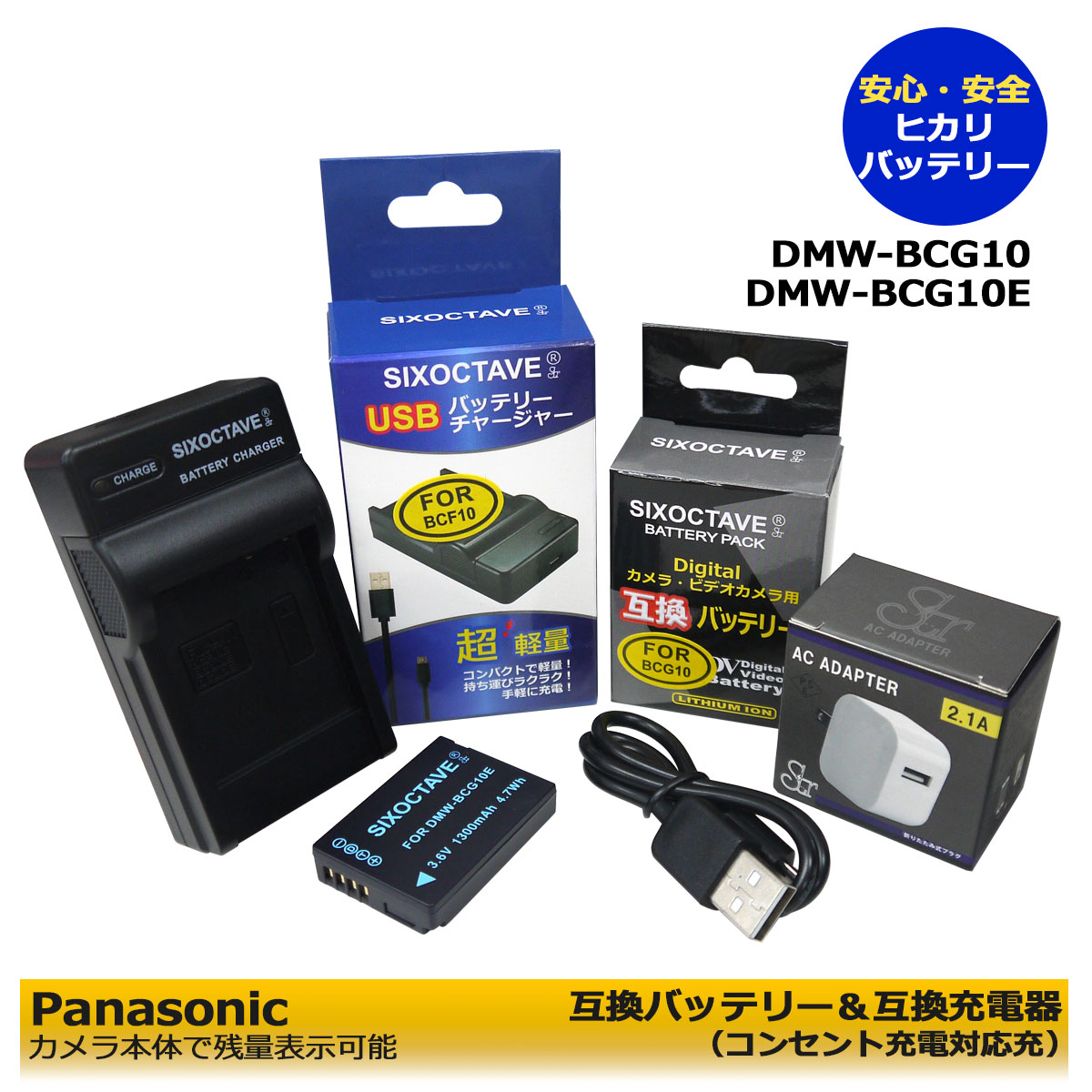 DMW-BCG10 商品内容 互換バッテリー　1個 互換充電器（USB充電式）　1個 コンセント充電用　ACアダプター　1個 規格 【バッテリー】 形式：リチウムイオンバッテリー 容量：1300mAh 電圧：3.6V サイズ：H:3cm/W:4.1cm/D:0.9cm 【充電器】 入力：micro USB DC5V±5% 出力：DC 4.2V±5% 500mA 対応機種 (LEICA) V-LUX 20 V-LUX 30 V-LUX 40 (PANASONIC) Lumix DMC-3D1 DMC-TZ10(K.N.R.S) DMC-TZ18(K.S) DMC-TZ20(A.K.N.R.S.T) DMC-TZ22 DMC-TZ30 DMC-TZ35 DMC-TZ6 DMC-TZ7 DMC-TZ8 DMC-ZR1(A.GK.K.R.S.W) DMC-ZR3(A.GK.K.N.R.S.T) DMC-ZS1(GK.K.S) DMC-ZS10(A.K.N.R.S.T) DMC-ZS3(A.GK.K.S) DMC-ZS5(GK) DMC-ZS7(GK) DMC-ZS8(K.S) DMC-ZX1(A.K.R.S.W) DMC-ZX3(A.K.N.R.S.T) （ハンディターミナル） JT-H320HT-10 JT-H322HT-10 JT-H320HT-20 JT-H322HT-20 ↓【互換可能バッテリー】↓ （LEICA） BP-DC7 BP-DC7-E BP-DC7-U （PANASONIC） DMW-BCG10 DMW-BCG10E DMW-BCG10GK DMW-BCG10PP JT-H320BT-10 ↓【対応充電器】↓ （Leica） BC-DC7-U BC-DC7-E （PANASONIC） DMW-BTC2 DE-A65A　 仕様 【バッテリー】 ●純正品＆互換品の充電器でも充電可能。 ●残量表示可能。 ●認証：PSEマーク（電気用品安全法）取得製品。 ●CEマーク（欧州連合安全規制）取得製品。 ●端子保護キャップ付き。 【充電器】 ●純正＆互換バッテリーも充電可能！ ●CEマーク（欧州連合安全規制）製品。 ●赤ランプ【充電中】/青ランプ【充電完了】 ●USB端子がある機器に接続し、どこでも充電可能。 ●軽量で携帯に大変便利。 ●コンセント充電用ACアダプター付き。 ☆本製品には過電流保護、過充電防止、過放電防止の保護回路が内蔵。 保証：6ヶ月（PL保険（生産物賠償責任保険）加入済み。 ご購入日より6ヶ月の安心保証付き！ 届出事業者名：SIXOCTAVE PSマークの種類：PSE