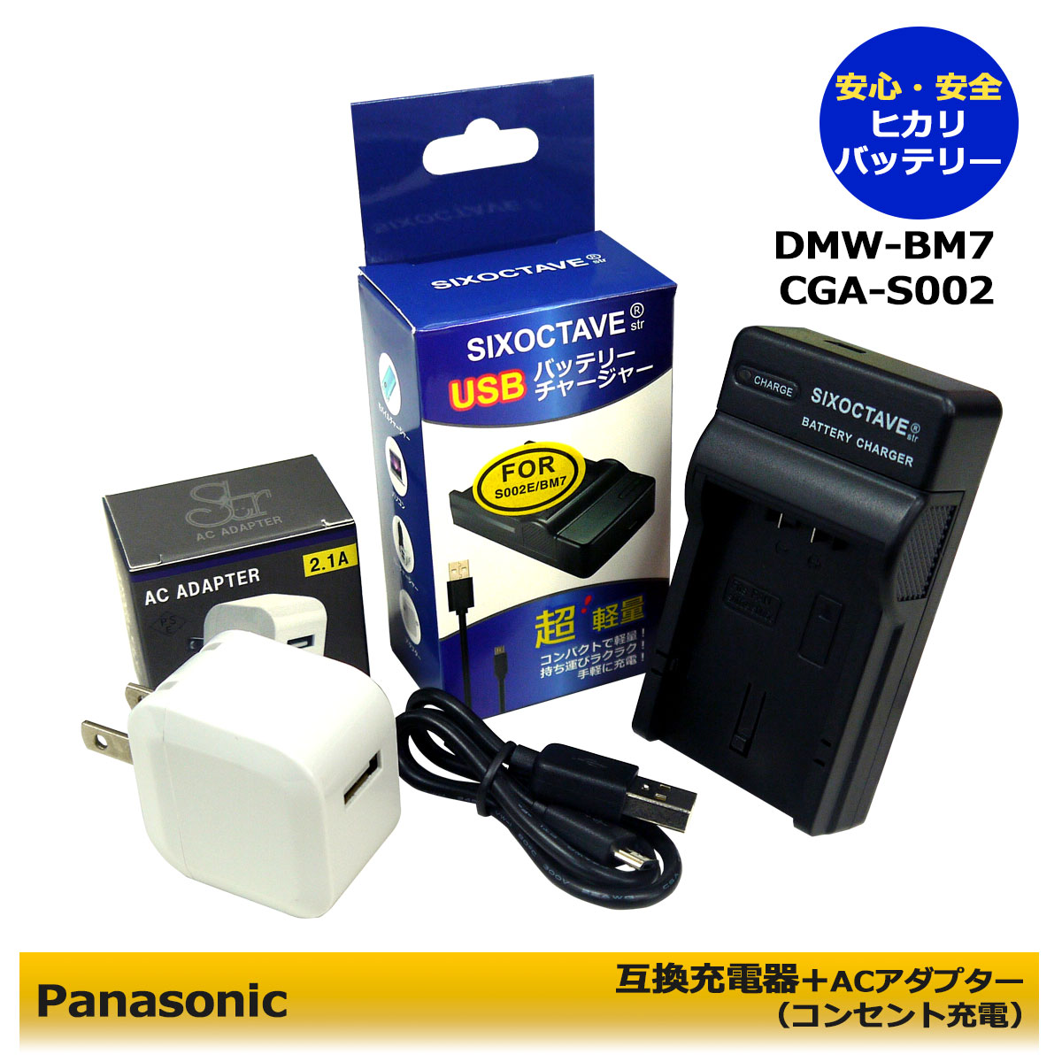 DMW-BM7 商品内容 互換充電器（USB充電式）　1個 コンセント充電用　ACアダプター　1個 規格 入力：micro USB DC5V±5% 出力：DC 8.4V±5% 500mA 対応機種 Lumix DMC-FZ1 Lumix DMC-FZ1-K Lumix DMC-FZ1-S Lumix DMC-FZ10 Lumix DMC-FZ10EB Lumix DMC-FZ10EG-K Lumix DMC-FZ10EG-S Lumix DMC-FZ15 Lumix DMC-FZ1A Lumix DMC-FZ1A-K Lumix DMC-FZ1A-S Lumix DMC-FZ1B Lumix DMC-FZ1PP Lumix DMC-FZ2 Lumix DMC-FZ2E Lumix DMC-FZ2PP Lumix DMC-FZ2A-S Lumix DMC-FZ20 Lumix DMC-FZ20S Lumix DMC-FZ20E Lumix DMC-FZ20K Lumix DMC-FZ20PP Lumix DMC-FZ20BB Lumix DMC-FZ20EG-K Lumix DMC-FZ20EG-S Lumix DMC-FZ3 Lumix DMC-FZ3B Lumix DMC-FZ3EG-S Lumix DMC-FZ3GN Lumix DMC-FZ3PP Lumix DMC-FZ4 Lumix DMC-FZ4S Lumix DMC-FZ4PP Lumix DMC-FZ4EG-S Lumix DMC-FZ5 Lumix DMC-FZ5K Lumix DMC-FZ5S Lumix DMC-FZ5GK Lumix DMC-FZ5EB Lumix DMC-FZ5EG Lumix DMC-FZ5PP Lumix DMC-FZ5GN Lumix DMC-FZ5EG-K Lumix DMC-FZ5EG-S ↓【互換バッテリー】↓ DMW-BM7 CGA-S002 CGA-S002A CGA-S002E CGA-S002A/1B CGA-S002E/1B CGR-S002 CGR-S002E 仕様 ●純正＆互換バッテリーも充電可能！ ●CEマーク（欧州連合安全規制）製品。 ●本製品には過電流保護、過充電防止、過放電防止の保護回路が内蔵。 ●ご購入日より6ヶ月の安心保証付き！ ●PL保険（生産物賠償責任保険）加入済み。 ●赤ランプ【充電中】/青ランプ【充電完了】 ●USB端子がある機器に接続し、どこでも充電可能。 ●軽量で携帯に大変便利。 ●コンセント充電用ACアダプター付き。