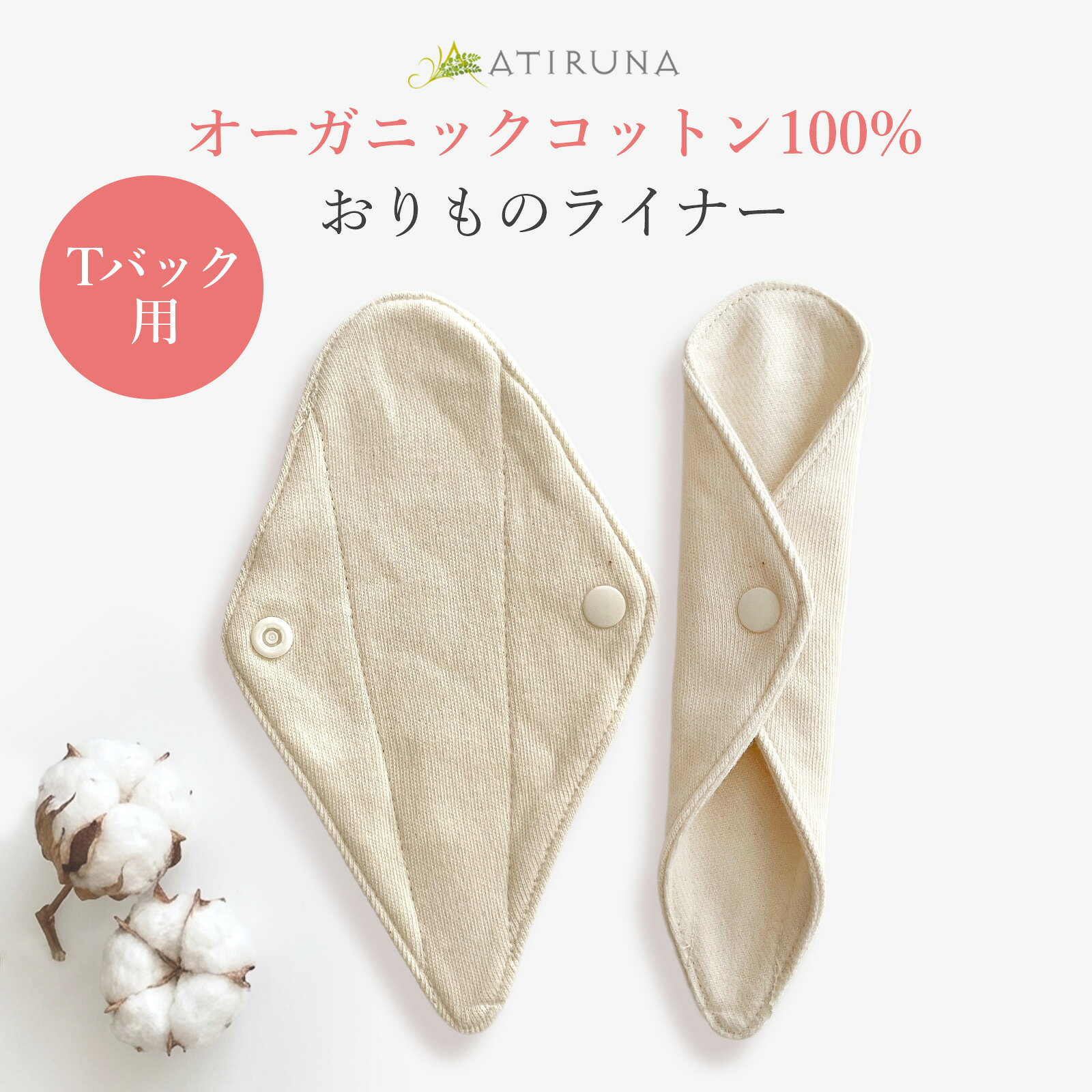 【SDGsの取り組み】 ベコのSDGsの取り組み⇒ こちら 【廃棄0宣言ブランド】 【ATIRUNA（アティルナ）は株式会社ベコの持つ登録商標です】 コンセプトは、ヘルシー、エシカル、セクシー。 ベコ店長の高井です。 このブランドは2022年1月からベコが初めて自社で作っている商品のブランドです。 オーガニック繊維を使い、肌にやさしく、デザインやカラーももっとおしゃれでセクシーで、 しかもできる限り買いやすい価格にチャレンジしていきますのでご期待ください。 【毎日使うライナーだから】 いつまでも触れていたい、一度使うとやみつきになるような柔らかさと、自然な風合いのリバーシブル布ライナーです。 【やさしい肌ざわりの生地】 オーガニックコットン100％のネル生地とスムース生地のリバーシブル。 布ナプキンで使用されているネル生地は、ふんわりあたたかく、やさしい肌ざわり。 また、スムース生地は適度な厚みと伸縮性があり、なめらかな肌ざわりで保温性にも優れています。 【優れた吸水力で、ベタ付きにくい】 おりものが多い日でもベタ付きにくく、快適にお使いいただけます。 【肌へのやさしさにこだわったスナップボタン】 スナップボタンはYKKのプラスチックボタンを採用していますので、金属アレルギーの方でも安心してお使い頂けます。 S P E C サイズ 縦約15.5cm×横約9.5cm(装着時約3.5cm) 素材 綿（オーガニックコットン）100% 原産国 日本製 【トレーサビリティー】 表地：40/1(40番手単糸)ネル生地（オーガニックコットン100％） 裏地：30/1（30番手単糸）スムース生地（オーガニックコットン100％） 綿の産地：表地、裏地共通、タンザニア オーガニック認証：GOTS認証（原綿、糸に関して認証） 紡績地：インド 生地製造メーカー：和歌山県、（株）パノコトレーディング スナップボタン：YKK（株） OEM縫製、加工：千葉県、有限会社マザーズ 製造、販売：（株）ベコ 【使用上の注意】 ＜生地について＞ 漂白していない原綿そのままの生成り色なので、生地にポツポツとした斑点が残っています。 これは綿花の葉や茎の残りで洗濯するごとに少しずつ減っていきます。 最初は、一度洗濯をしてからの着用をおすすめします。 この製品は素材の特性上過度な力が加わりますと、縫い目が開いたり、組織がよれる場合があります。 お取り扱いの際は充分にご注意ください。 ＜色のこと＞ カラードコットン使用の製品は、洗濯や日光により色が変化していくことがあります。 ＜洗濯時の注意点＞ ●原綿の健やかさを保つため、すべての製造工程で化学薬品などを極力使用しないようにしています。洗剤には、環境や健康に配慮した無蛍光洗剤のご使用をおすすめします。 ●漂白剤や柔軟剤のご使用は避けてください。 ●お洗濯のときは必ずネットにいれて洗濯してください。 ●干すときは直射日光を避け日陰の風通しのいい自然の状態で乾かしてください。 　乾燥機のご使用は避けてください。 ●防縮加工をしておりませんので、洗濯後多少縮みます。 ●ドラム式洗濯機をご使用の場合の注意事項。 　ドラム式洗濯機をご使用になる場合は、ネット使用のうえ手洗いモード（デリケート洗い）で洗濯してください。手洗いがより安心です。 【メール便の配送について】 ○こちらの商品は、メール便での発送となります。 多数のご注文や同梱の商品によっては宅配便でのお届けに 切り替えさせていただく場合があります。その際も送料は無料です。 ○メール便はお届け先の郵便受けへの投函となります。受取の日時設定は承れませんのでご了承ください。 発送後、2〜3日前後の日数でのお届けとなる予定です。 ※国際配送の場合は、別途送料がかかります。 【オーガニックコットンとは？】 オーガニックコットンとは、農薬や化学肥料を3年以上使っていない土地で栽培したコットンのこと。 オーガニックコットンは、つくる人と、地球にやさしい選択です。 1．化学繊維に比べて、CO2の排出量を減らすことができます。 2．コットンの栽培に化学物質や農薬を使っていません。 3．コットンを育てる農家の人びとの健康を守ります。 【GOTSとは】 GOTS（オーガニック・テキスタイル世界基準）とは、原材料がオーガニックであるだけでなく、 生地の生産、加工、保管、流通のすべての過程で、第三者機関が調査のうえ、 基準を満たした商品に与えられる認証です。 【ブランド名 ATIRUNAの語源】 ATIRUNA（アティルナ）は株式会社ベコの持つ登録商標です。 コンセプトは、ヘルシー、エシカル、セクシー。 サンスクリット語でとても美しいという意味をもつATIRUPAと、ラテン語で月を意味するLUNAを組み合わせた造語です。 誕生から45億年もの間、その美しい姿を見せてきた月は、まさに普遍的な美の象徴。 人の肌を包む衣類にも、普遍的な美を追求したいという思いを込めて、ブランドネームをATIRUNAとしました。 人の肌にもやさしく、心にもやさしい、さらに地球環境にもやさしい衣類とは・・・ こうしたテーマを追求することで、私たちは真の美しさをまとった衣類を生み出してまいります。 【ATIRUNAのマークの由来】 モリンガの葉をイメージしたデザインです。 モリンガは亜熱帯の国々で古来より薬や美容のために利用され、「生命の木」や「奇跡の木」とも呼ばれる栄養素の高い植物です。 ATIRUNA は信頼のマークと言われるように製品作りを追求してまいります。▼こちらもオススメ！▼