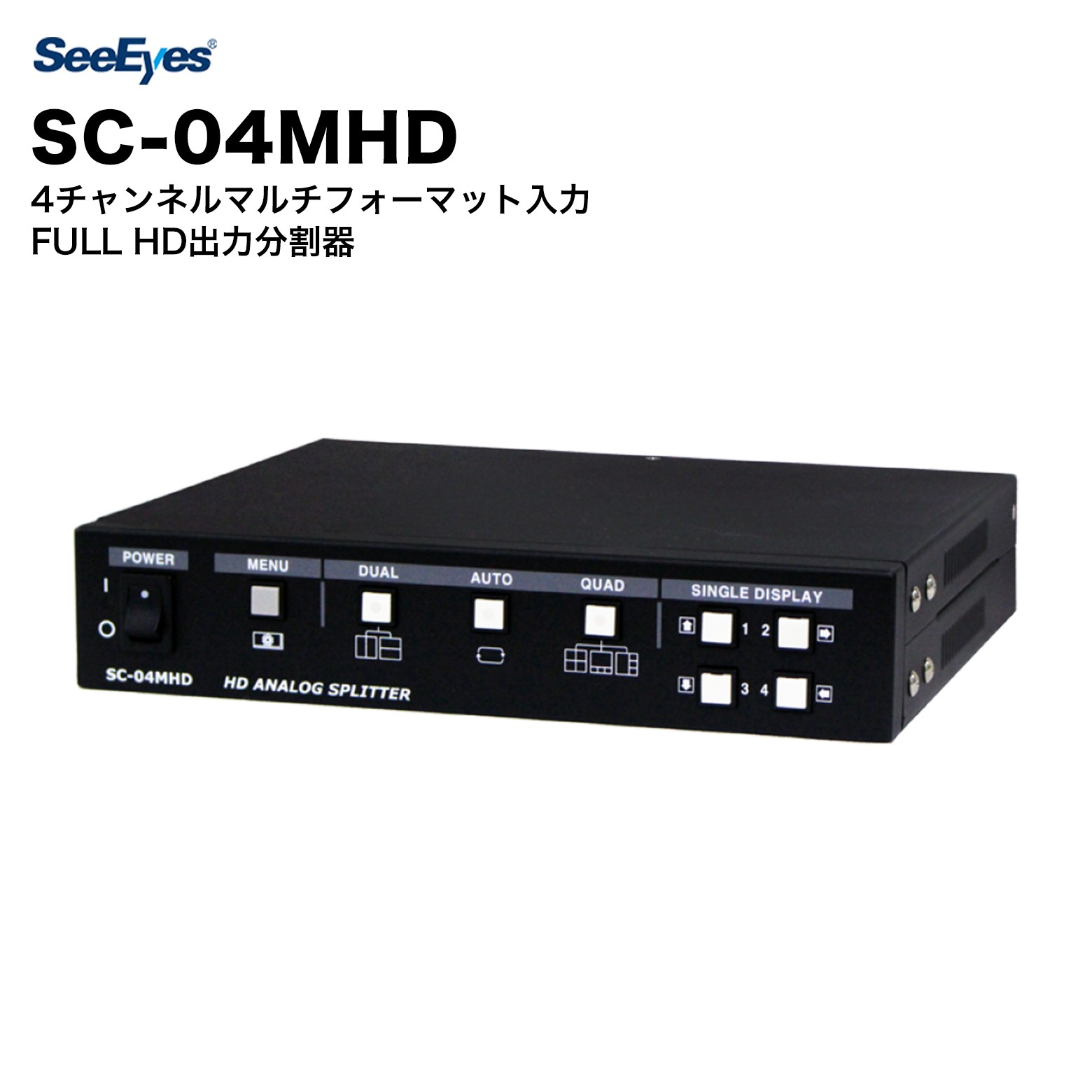 SC-04MHD SeeEyes 4チャンネルマルチフォーマット入力/FULL HD出力分割器 SC-04MHD（高解像度分割器）はFull HD級のHD Analogカメラ映像信号入力を受けて多様に分割し、自動順次転換してFull HD級（1920x1080）の鮮明な映像をモニターに出力できます。またLoop Through端子を通じてDVRなどの外部製品から映像を分割し、外部からRS-485を通じて遠隔制御もできます。連結したモニターにチャンネル名と日字/時間表示/チャンネルLOSS発生などが確認できます。 特徴 ・4台のカメラに接続やREAL TIME DISPLAYができる4画面分割機能 ・高速映像の処理及び高解像度画質の具現 ・さまざまな入力信号対応：AHD/TVI/CVI（〜1080p）、CVBS（NTSC/PAL） ・さまざまな出力解像度対応（1920x1080p、1920x1080i、1680x1050、1280x1024） ・さまざまな映像出力端子対応（HDMI、15Pin D-Sub、CVBS、Loop through 出力） ・さまざまな分割モード対応：1、2V、2H、4B、4R、4 ・自動順次転換機能（Auto Sequence） ・Alarm 入力 / 出力（4 入力 / 1 出力） ・日字、時間、チャンネル、状態表示機能 ・外部製品と連動可能なRS-485通信端子提供 仕様 型番 SC-04MHD 入力 AHD、TVI、CVI、CVBS 入力解像度 HD-Analog：1920x1080p 25/30Hz、1280x720p 25/30Hz、2560x1440p 25/30Hz、2592x1944p 12.5/20Hz、3840x2160p 12.5/15Hz、2880x1620p 25Hz CVBS：NTSC、PAL 出力解像度 LOOP出力：入力解像度と同様 CVBS：720x480i 59.94Hz（NTSC）、720x576i 50Hz（PAL） HDMI：1920x1080p 25/30/50/60Hz、1920x1080i 50/60Hz、1280x720p 50/60Hz、1024x768@60Hz、1360x768@60Hz、1600x1200@60Hz VGA：1920x1080p 60Hz、1280x720p 60Hz、1024x768@60Hz、1360x768@60Hz、1600x1200@60Hz 画面分割 1、2V、2H、4、4B、4R OSD（On Screen Display） 英語/数字を混用して16文字まで可能 入力電源 / 消費電流 DC 12V / 650mA（Max.） 外部インターフェース:Alarm 入力：4（8P）、出力：1（3P） 外部インターフェース:RS-485 2P LED GREEN DUAL、AUTO、QUAD 動作温度 / 動作湿度 0°C 〜 +50°C / 0 〜 80% 材質 / 重量 Steel / 1.2kg 外形寸法（mm） 220（W）× 44（H）× 191（D） SeeEyesとは SeeEyesは、HD映像伝送装置・防犯カメラ関連機器を専門とするメーカーです。EX-SDI・AHD・TVI等のアナログHD信号からIPネットワーク伝送まで幅広いラインナップを揃え、既存の同軸ケーブルインフラを活用したコスト効率の高いソリューションを提供しています。コンバーター、送受信機、映像分割器など、施工現場のニーズに応える高品質な製品を展開しています。