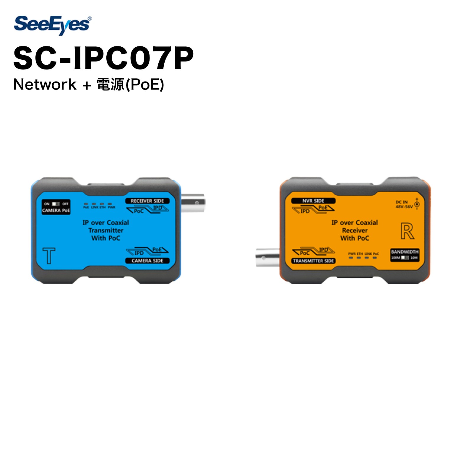 SC-IPC07P SeeEyes 1チャンネル 電源重畳 IP伝送装置（EoC） SC-IPC07Pは1チャンネル電源重畳EoC(Ethernet over Coax.)伝送装置で SC-IPT07P(送信機)とSC-IPR07P(受信機)で構成されています。既存の同軸 ケーブルを使って1本の同軸ケーブルで送信機及びIPカメラの電源を伝送す るとともに、IPカメラのDataを受信し、NVRでIPカメラデータを伝送するこ とができます。それで工期短縮と施工費用の削減効果まで得られます。 特徴 1本の同軸ケーブルに電源とネットワークデータを重畳伝送 5C-FB 同軸ケーブルでネットワークデータを長距離伝送可能 - 100Mbps : 最大 500m - 10Mbps : 最大 1km 距離ごとに伝送帯域幅の最適化のため、10/100Mbps選択スイッチ 内蔵 自動線路診断機能で安全な電源伝送可能 送信機にPoE ON/OFF スイッチ搭載 既存の同軸ケーブル線路を活用するので設置コストを削減 PoC機能が搭載され、電源線を敷設する必要がないため、設置コストや工期短縮 取扱いしやすいコンパクトなサイズ(固定設置のため、ブラケット提供) MULTICAST対応 サージ保護回路内蔵 仕様 送信機仕様（SC-IPT07P） 型番 SC-IPT07P Digital 伝送帯域幅 (Max.) TCP Rate：100Mbps（SC-IPR07P 100Mbps Mode） 自体消費電力 (Max.) 2W 出力電源 Midspan PoE 最大供給可能電力 30W 伝送距離 (5C-FB) 500m（100Mbps）、1km（10Mbps） 動作温度 / 動作湿度 -10°C 〜 +50°C / 0 〜 80% 接続ポート RJ-45 x 1 / BNC-F x 1 材質 / 重量 ABS 難燃 / 60g 外形寸法 (mm) 90（W）× 55（H）× 24（D） 受信機仕様（SC-IPR07P） 型番 SC-IPR07P Digital 伝送帯域幅 (Max.) TCP Rate：100Mbps（100Mbps Mode） 自体消費電力 (Max.) 2W 入力電源 DC 48V-56V 又は PoE 最大供給可能な電力 30W 伝送距離 (5C-FB) 500m（100Mbps）、1km（10Mbps） 動作温度 / 動作湿度 -10°C 〜 +50°C / 0 〜 80% 接続ポート RJ-45 X 1 / BNC-F X 1 材質 / 重量 ABS 難燃 / 62g 外形寸法 (mm) 90（W）× 55（H）× 24（D） ケーブル別最大伝送距離 Bandwidth 5C-FB RG-58 100Mbps 500m 300m 10Mbps 1km 800m ※ BandWidth はSC-IPR07P受信機で設定 距離別供給可能な電力 ケーブルの種類 Tx to Rx 距離 (m/km) 100m 500m 800m 1km 5C-FB 帯域幅 (TCP) 100Mbps 10Mbps 供給可能電力 (W) DC 48V 23 19 13 11 DC 56V 28 24 21 19 ※ 設置環境（ケーブル等）により伝送距離は異なる場合がある SeeEyesとは SeeEyesは、HD映像伝送装置・防犯カメラ関連機器を専門とするメーカーです。EX-SDI・AHD・TVI等のアナログHD信号からIPネットワーク伝送まで幅広いラインナップを揃え、既存の同軸ケーブルインフラを活用したコスト効率の高いソリューションを提供しています。コンバーター、送受信機、電源重畳装置など、施工現場のニーズに応える高品質な製品を展開しています。