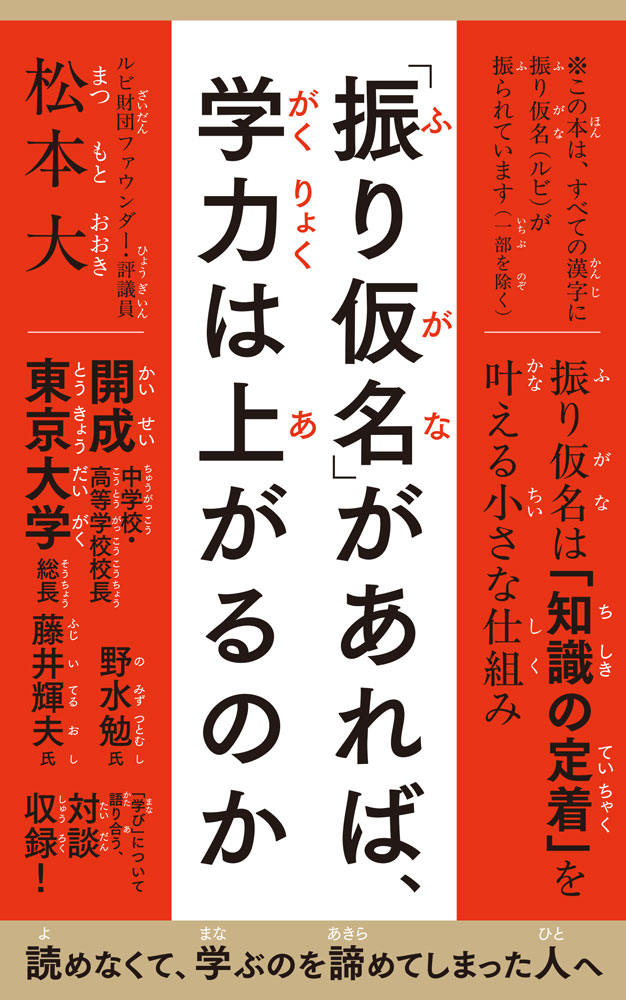 読めなくて、学ぶのを諦めてしまった人へ


漢字が読めなくて、本を閉じてしまった経験はありますか？　
読み方さえわかれば、意味が分からなくても、調べることができます。
しかし読めないと、学ぶこともできません。
複数の読みをもつ漢字を使いこなす日本語において、どの読み方が正しいのか、理解する必要があります。
そのためにも、漢字が読めることは、必須条件なのです。
漢字の読み方を助ける振り仮名は、昨今では、どんどん少なくなってきているのですが、
それはなぜでしょうか？
本書では、その謎を解き明かし、振り仮名があることは、学力の向上、学ぶ力になるということを伝えていきます。


第1章「振り仮名」「ルビ」とは何か
第2章　振り仮名があれば、学力は上がるのか
第3章　振り仮名がひらく日本語の未来

開成中学校・高等学校 校長 野水勉×ルビ財団ファウンダー・評議員　松本大
「読みたいのに、読めない」から始まる知の格差

東京大学総長藤井輝夫×ルビ財団ファウンダー・評議員　松本大
読める日本語が、世界をひらくールビが支える教育とは


※この本は、すべての漢字に振り仮名（ルビ）が振られています（一部を除く）