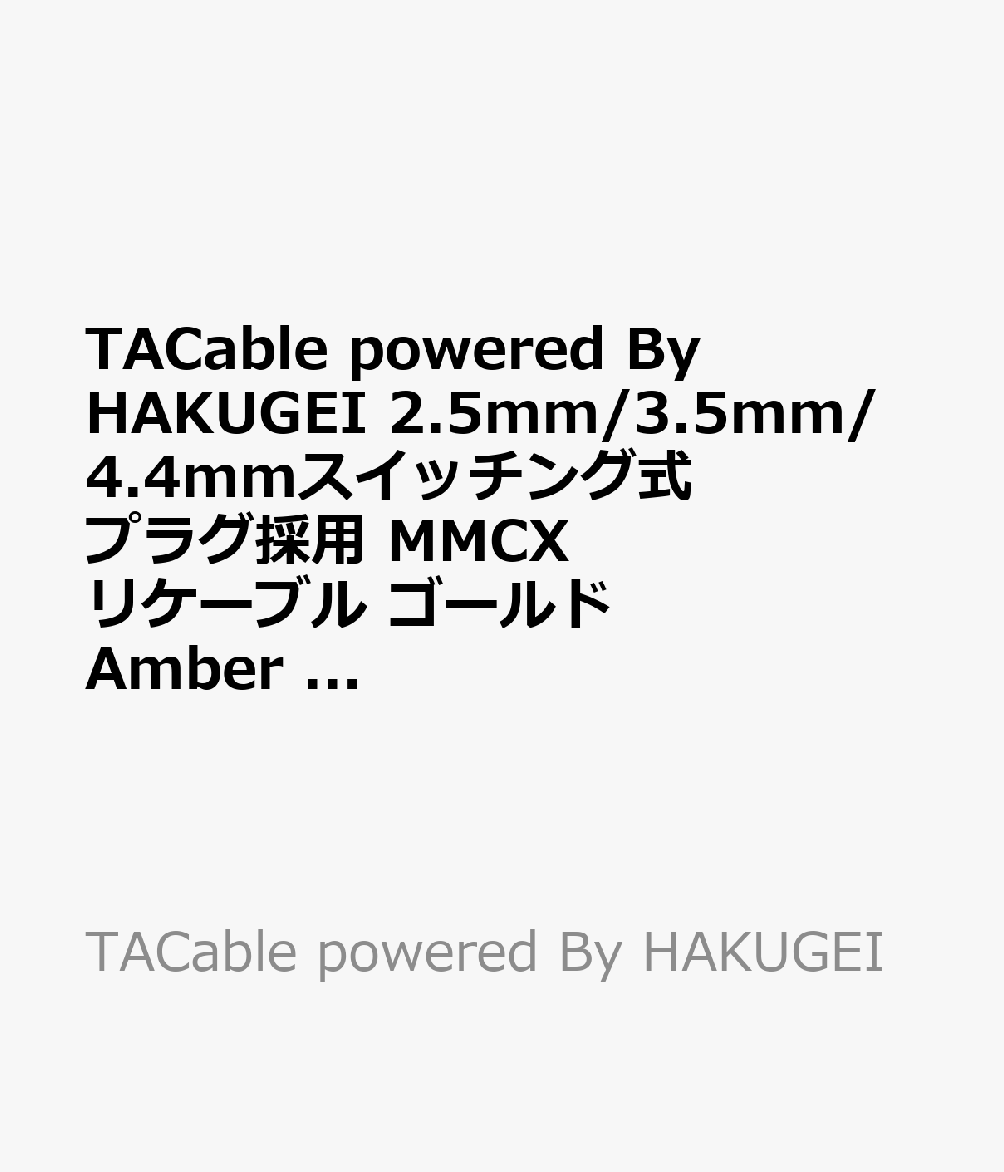 中華系高級イヤホンブランドの多くにケーブルを提供実績のある”HAKUGEI”のサブブランド”TACable”のスイッチング・プラグ採用リケーブルです。

＜商品概要＞
○低価格ながら高品質素材を惜しみなく採用したハイブリット・ケーブル
金メッキ6NOCC／銀メッキ6NOCC／6NOCCの3種類のケーブルを束ねたハイブリット・ケーブル採用。
トータル63コア 25AWG 1.05mm

○ハンド・クラフテット
ハンドメイドでケーブル専門メーカーらしい非常に丁寧な作りとなっております。

○MMCX ＋ スイッチング式プラグ
MMCXインターフェイスと2.5mm／3.5mm／4.4mmスイッチング式プラグ採用。

＜仕様＞
●イヤホン側プラグ：MMCX
●機器側プラグ：2.5mm ／ 3.5mm ／ 4.4mm ※変換プラグ
●プラグの形状：ストレート
●本体色：ゴールド
●寸法：約90（W）×90（D）×40（H）mm
●総重量：約110g
●正味量：約38g
