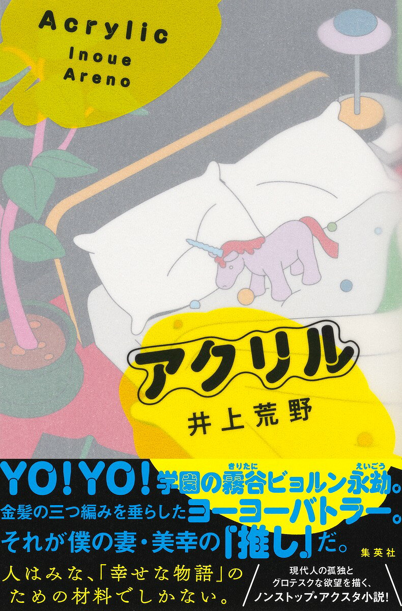 人はみな、「幸せな物語」のための材料でしかない。

YO!YO!学園の霧谷ビョルン永劫。
金髪の三つ編みを垂らしたヨーヨーバトラー。
それが僕の妻・美幸の「推し」だ。

付き合って3年、30代前半で結婚した卓郎と美幸。
妊活を始めた矢先、卓郎の無精子症が発覚する。
夫婦二人で幸せを手に入れようと約束するも、
ある日、美幸が「推し」の霧谷ビョルン永劫のアクリルスタンドを購入。
以降ビョルンのアクスタは、食卓に、枕元に、職場の打ち合わせに、旅先に、美幸が行くあらゆる場所に伴われるようになり……。

「推し活」を通じて、現代人の孤独とグロテスクな欲望を容赦なく描く、
ノンストップ・アクスタ小説!

【著者略歴】
井上荒野 (いのうえ・あれの)
1961年東京都生まれ。成蹊大学文学部卒業。89年「わたしのヌレエフ」で第1回フェミナ賞を受賞。2004年『潤一』で第11回島清恋愛文学賞を、08年『切羽へ』で第139回直木賞を、11年『そこへ行くな』で第6回中央公論文芸賞を、16年『赤へ』で第29回柴田錬三郎賞を、18年『その話は今日はやめておきましょう』で第35回織田作之助賞を受賞。著書多数。