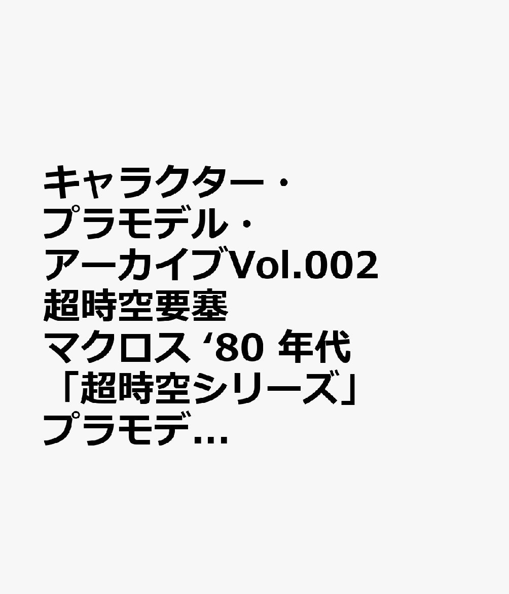 キャラクター・プラモデル・アーカイブVol.002 超時空要塞マクロス ‘80 年代「超時空シリーズ」プラモデル大全