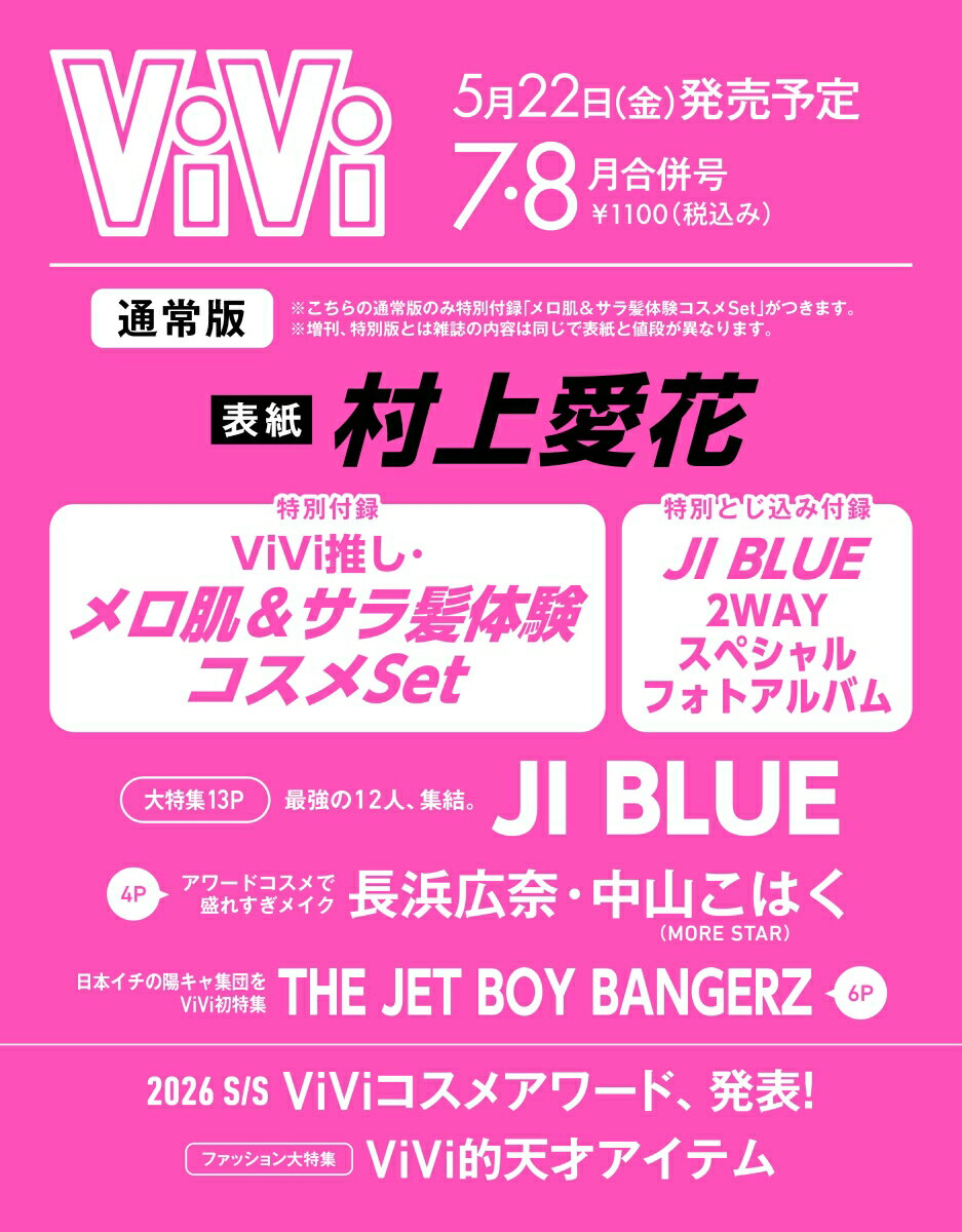 【通常版 特別付録】

【表紙】
村上愛花
【付録】
ViVi推し・メロ肌＆サラ髪体験コスメSet

●マキアージュ
バズり「白玉ファンデ美容液」
・マキアージュ エッセンスリキッド EX ブライトグロウ 〈ファンデーション・日中用美容液〉 全3色　各0.3ml

●MEMEME
さらツヤ髪になるシャンプー＆トリートメント
・MEMEME スムースブースト シャンプー＆トリートメント お試し1回分ピロー 20ml

●MEMEME
うるツヤ髪になれるシャンプー＆トリートメント
・MEMEME モイストブースト シャンプー＆トリートメント お試し1回分ピロー 20ml

●メディヒール
PDRN リフティングパッド
・メディヒールPLTパッド＜拭き取り化粧水＞ 2枚入り(エッセンス 5ml)