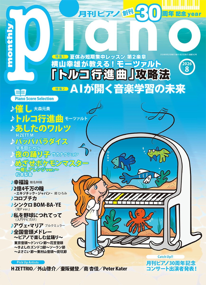 【商品構成】雑誌【仕様】A4変型判縦/116頁【分類】雑誌|ピアノ【編成】ピアノ・ソロ【難易度】超入門/初中級/中級/中上級/上級【商品説明】最新ヒットからスタンダードまで“弾きたかったあの曲”がきっと見つかるピアノマガジン。 8月号の特集は『横山幸雄が教える！「トルコ行進曲」攻略法』、『AIが開く音楽学習の未来』の2本立て。インタビューは、H ZETTRIO、外山啓介、壷阪健登らが登場。【特集1】は、ピアニスト・横山幸雄による夏休み短期集中レッスン。本シリーズ初となるモーツァルトのピアノ曲から、軽快で親しみやすいメロディで知られる「トルコ行進曲」の攻略法を、6ページにわたり丁寧に解説します。【特集2】は「AIが開く音楽学習の未来」。いまや私たちの生活にすっかり定着した感のあるAI。今回は、ピアノ教室の運営に生かす方法や、押さえておきたい基本用語などを紹介します。これをヒントに、AIとの上手な付き合い方を一緒に探ってみませんか？【Catch Up！！】では、30周年を迎えた『月刊ピアノ』がお届けする《月刊ピアノ30周年記念コンサート》の出演者を大発表！ 　2026年7月17日よりチケット販売もスタートしますので、どうぞお見逃しなく。【インタビュー】では、11thアルバム『QUESTUNE』を発売するH ZETTRIO、サントリーホールでの公演を控える外山啓介さん、グラミー賞を二度受賞し、2026年8月に初の日本国内盤CDを発売するピーター・ケーター氏が登場。【ジャズピアニストの肖像】では、壷阪健登さんに、ジャズとの出会いや今後の展望を伺いました。さらに、連載でもお馴染みのピアニスト・南 杏佳さんが、2026年3月に発売されたヤマハグランドピアノ「C3X/C2X espressivo」の魅力を、開発者とともに紐解きます。楽譜コーナーでは、日本テレビ系『news zero』テーマソング「催し」（大森元貴）、TVアニメ『ちびまる子ちゃん』エンディング主題歌／『綾鷹』CMソング「パッパパラダイス」（宇多田ヒカル）、SNSで再び注目を浴びた「夜の踊り子」（サカナクション）、TVアニメ『ポケットモンスター』より「めざせポケモンマスター」（松本梨香）癒しアレンジver.を掲載。さらに、30周年記念スペシャルアレンジ「あしたのワルツ」（H ZETT M）や、「私を野球につれてって」超入門アレンジ、ピティナ×月刊ピアノ編曲オーディション中級第1位作品「アヴェ・マリア」（ブルクミュラー）、【特集1】と連動した「トルコ行進曲」（モーツァルト）のほか、全国各地の“音頭”をメドレーにした「全国音頭メドレー〜ピアノで楽しむ盆踊り〜」など、今月も弾いて楽しいラインナップが満載です。連載では、電子ピアノ活用講座〈セロリの電Pパーク！〉で「シンクロ BOM-BA-YE」（佐藤直紀）を掲載。事務員Gさんは「2億4千万の瞳ーエキゾチック・ジャパンー」（郷 ひろみ）、ござさんは「コロブチカ」、ずっしーさんは「幸福論」（椎名林檎）をお届けします。最新ヒットから人気の定番曲まで、今月もピアノで楽しみたい楽曲が盛りだくさん。初級から上級まで幅広いアレンジで、夏のピアノ時間をたっぷりお楽しみください！【収載曲】[1] 催し / 大森 元貴　　日本テレビ『news zero』テーマ曲　　編成: ピアノ・ソロ　　難易度: 中級[2] パッパパラダイス / 宇多田 ヒカル　　アニメ『ちびまる子ちゃん』のエンディング主題歌/「綾鷹」CMソング　　編成: ピアノ・ソロ　　難易度: 中級[3] 夜の踊り子 / サカナクション　　編成: ピアノ・ソロ　　難易度: 中級[4] めざせポケモンマスター〜癒しアレンジver. 〜 / 松本梨香　　TVアニメ『ポケットモンスター』より　　編成: ピアノ・ソロ　　難易度: 初中級[5] 全国音頭メドレー 〜ピアノで楽しむ盆踊り〜　　東京音頭〜ドンパン節〜花笠音頭〜きよしのズンドコ節〜ソーラン節〜よさこい節〜東村山音頭〜炭坑節　　編成: ピアノ・ソロ　　難易度: 初中級[6] 私を野球につれてって　　編成: ピアノ・ソロ　　難易度: 超入門[7] 幸福論 / 椎名林檎　　編成: ピアノ・ソロ　　難易度: 中級[8] 2億4千万の瞳 -エキゾチック・ジャパンー / 郷 ひろみ　　編成: ピアノ・ソロ　　難易度: 中級[9] コロブチカ　　編成: ピアノ・ソロ　　難易度: 中上級[10] あしたのワルツ(フルサイズ) / H ZETT M　　編成: ピアノ・ソロ　　難易度: 中上級[11] アヴェ・マリア / ブルクミュラー　　編成: ピアノ・ソロ　　難易度: 中級[12] トルコ行進曲(フルサイズ) / モーツァルト　　編成: ピアノ・ソロ　　難易度: 上級[13] シンクロ BOM-BA-YE(電P ver.) / 佐藤 直紀　　編成: ピアノ・ソロ　　難易度: 中級