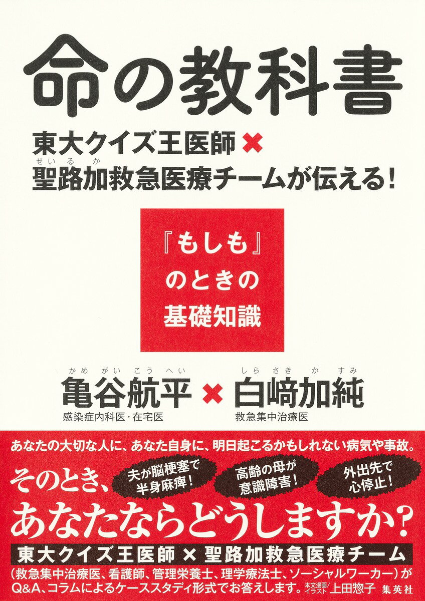 亀谷 航平 白崎 加純 集英社イノチノキョウカショ トウダイクイズオウイシ セイロカキュウキュウイリョウチームガツタエル モシモノトキノキソチシキ カメガイ コウヘイ シラサキ カスミ 発行年月：2024年03月05日 予約締切日：2024年01月16日 ページ数：208p サイズ：単行本 ISBN：9784087881028 1　一家の大黒柱が突然倒れた！私たちの生活、これからどうなる！？／2　意識がないとき、家族にどう連絡をとってもらえるの？／3　高齢の母が危険な状態。救命処置について家族で意見が分かれたら、どうしたらよいのか？／4　家族はいません。天涯孤独な私はどうなるの？／5　夫が集中治療室で懸命に闘っています。でも家族だってつらいんです。／6　突然の余命宣告！見つかったときにはもう手遅れ。 あなたの大切な人に、あなた自身に、明日起こるかもしれない病気や事故。夫が脳梗塞で半身麻痺！高齢の母が意識障害！外出先で心停止！そのとき、あなたならどうしますか？東大クイズ王医師×聖路加救急医療チーム（救急集中治療医、看護師、管理栄養士、理学療法士、ソーシャルワーカー）がQ＆A、コラムによるケーススタディ形式でお答えします。 本 美容・暮らし・健康・料理 健康 家庭の医学