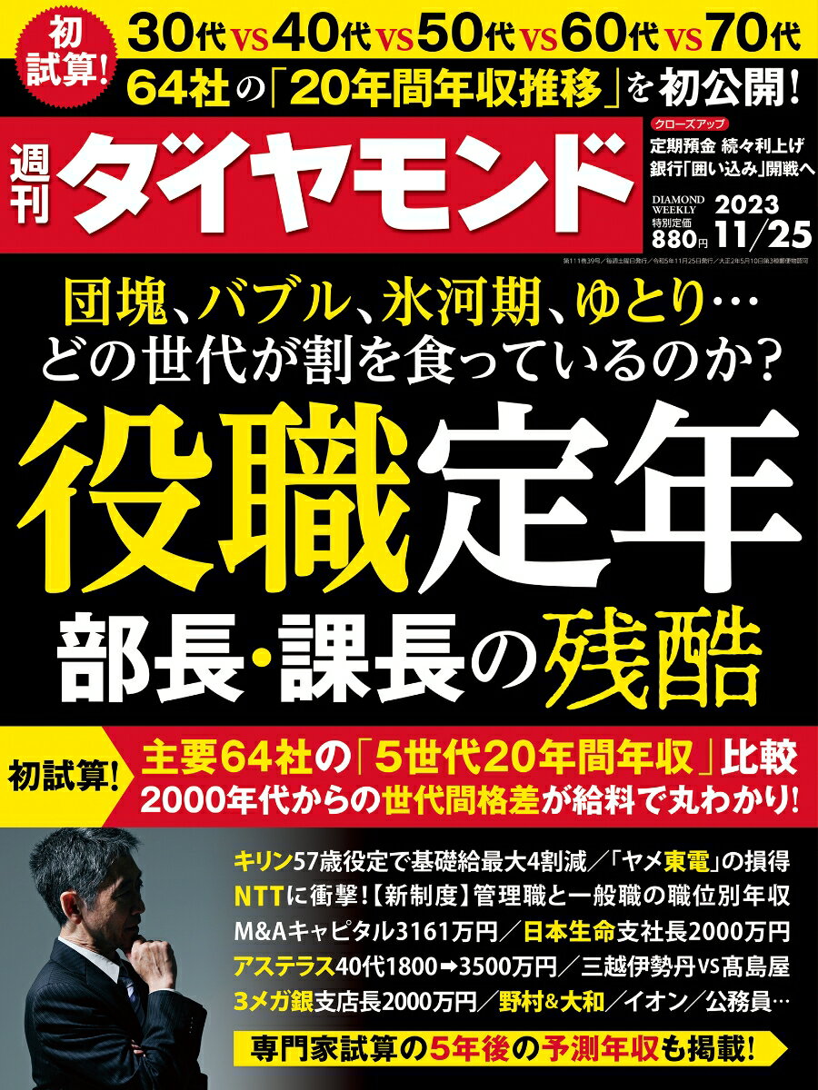 『週刊ダイヤモンド』11月25日号の第1特集は「団塊、バブル、氷河期、ゆとり…どの世代が割を食っているのか？役職定年 部長・課長の残酷」です。　団塊やバブル期世代は悪で、氷河期世代はその犠牲者ーー。こんな通説がありますが、同じ業界にあっても、会社によってその状況はさまざまです。　実際のところ、主要企業内で年齢別に年収を比べた場合に、団塊・バブル期・就職氷河期・ゆとり世代のうち、どの世代が金額的に恵まれ、どの世代が割を食っていたか？　ダイヤモンド編集部が今回、試算対象としたのは、トヨタ自動車やパナソニック ホールディングス、ソニーグループや東京海上ホールディングス、大手商社など主要64社17業種に及びます。　64社の世代間格差を可視化するため、過去20年間を10年刻みに、5世代の年収と主要企業内ランクを初試算。独自の5年後予測年収を含め計3200項目に及ぶデータで、各社の状況が丸わかりとなりました。　さらに、NTTやアステラス製薬、キリンホールディングスや日本生命保険、3メガバンクや百貨店、証券会社などに関して、担当記者たちが徹底取材で部長・課長の年収や出世事情を明らかにしています。　加えて大手企業の人事部長5人が覆面で、ジョブ型雇用によるシビアな降格や、役職定年後の減給の仕掛けなどを暴露する本音トークも展開。　本特集が、自身の将来を見つめ直したり、考えたりする一助になれば幸いです。【特集】団塊、バブル、氷河期、ゆとり…どの世代が割を食っているのか？役職定年 部長・課長の残酷「Part 1」世代論&独自試算編（Interview）団塊のしわ寄せを食った氷河期世代　役職定年は大いなる矛盾　橘 玲●作家（Column）高齢化で日本型雇用の落日　温存企業も年収激減の”罠”（Column）年収を激減させる”地雷”　ベールに包まれた役職定年（Column）定年を迎えた途端非正規に　待遇は悪化、再雇用の悲哀64社の「20年間年収推移」を初公開　世代間格差が給料で分かる降格・減給の巧妙な仕掛けに震撼　人事部長5人が暴露！　ジョブ型・役職定年のからくり「Part 2」金融業界編(保険)　日本生命保険の中途採用で話題沸騰　最大年収5000万円の衝撃(大和証券)　パフォーマンス重視は氷河期世代にも　8年続いた制度に終止符(野村證券)　氷河期世代はきらめく出世の星？　次期社長巡る相克の中身(銀行)　出世争いに勝った銀行40代氷河期世代　金利上昇で直面する”試練”「Part 3」情報通信・サービス業界編(M＆Aキャピタルパートナーズ)　平均年齢32歳で年収3000万円超え！　年収1位企業の知られざる過酷(広告代理店)　50歳2000万から60歳300万に？　電通、博報堂シニアの末路(NTTグループ)　氷河期世代を襲う「降格」と「役定」の恐怖　巨艦企業の出世と待遇の全事情「Part 4」電力・製薬業界編(電力)　東電版・就職氷河期入社は超エリート！　転職先と居残り組との超絶格差(製薬)　アステラスは40代で年収3500万円　MRが同世代序列の底辺に(霞が関)　国を背負う「経産省」官僚がコンサルに流出　給料・出世を財務・外務省と比較「Part 5」食品・流通・小売業界編(百貨店)　訪日客バブルに沸くも厳しい給与事情　高島屋、三越伊勢丹を徹底比較(イオン)　イオンリテール「新給与体系」の全貌　高スキルのパート待遇を改善(ビール)　キリンは役職定年で「4割減」　ビール2社のシニア世代格差【特集2】大学3年生が選んだ就職人気企業ランキング 2023年夏2025卒就活【前半戦】調査業界トップ企業に人気集中【News】（Close Up）定期預金の金利引き上げラッシュ！　銀行の「顧客囲い込み」開戦へ（Close Up）大手電力8社が急転直下の過去最高益　「新電力が恐れる」展開とは？「ウォール・ストリート・ジャーナル発」高利回り固定する米債券ETFが人気社員が辞めてくれない　米企業の新たな悩み「政策マーケットラボ」所得減税は効果も必要性も疑問　「25年度PB黒字化」また先送り？神田慶司●大和総研 シニアエコノミストUAWストで25％賃上げ獲得　ビッグ3EV戦略見直しへ石原哲夫●マクロボンドフィナンシャルABアドバイザー兼マクロストラテジスト「Data」（数字は語る）1.4兆ドル　FRB（米連邦準備制度理事会）保有証券のランオフ（償還に伴う保有証券の減少）による今後の減少見込み額●須田美矢子、他