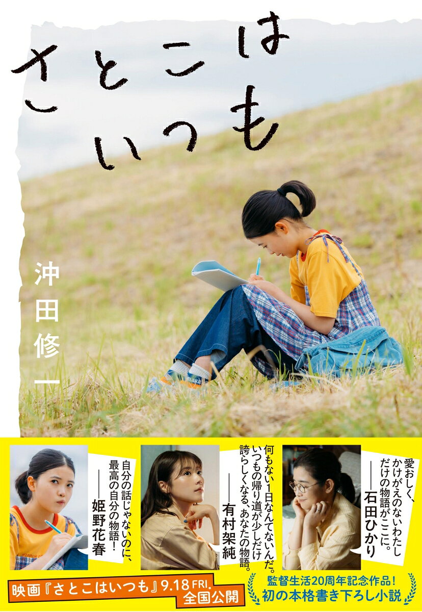 「誰でも一冊なら、自分の本が書けるんだって」

中井聡子、中学2年生。じりじりと迫りくる高校受験を薄目で見ながら、昼休みには屋上で友人たちと恋バナに花を咲かせ、放課後になれば、渋々入ったソフトボール部で嫌々ライトを守る（※ボールが飛んでくると逃げる）日々だ。

西田沙都子、35歳。韓国カルチャーと姪っ子をこよなく愛し、映画配給会社でしゃにむに働く。隠れた名作を世に広めたい！　という初心はどこへやら、山積みの仕事に忙殺され、現実を知るうち、無難でより広くウケそうなコピーばかりひねり出すようになってしまった。

飯島里子、55歳。毎朝3人の息子のお弁当作りに精を出し、あっという間に20年が経った。三男の最後のお弁当の日、家族は誰もそのことに気が付かない。ふと顔を上げれば、読書好きだった学生時代に抱いていた小説家の夢もはるか遠くに。

塩辛への愛に初恋、不倫、家族。

彼女たちには、書かずにはいられない物語があったーー。
☆　☆　☆
『南極料理人』『横道世之介』『子供はわかってあげない』など数々の名作を生み出してきた沖田修一監督がデビュー20周年の節目に贈る、初の本格書き下ろし小説！

忘れてしまった瑞々しい日々や葛藤、切なさ……。
すべてがここに詰まっています。
☆　☆　☆
映画『さとこはいつも』2026年9月18日（金）TOHOシネマズ日比谷ほか全国公開

有村架純
石田ひかり　　姫野花春
黒田大輔　青木柚　細田佳央太
吉田羊　オダギリジョー　筒井道隆

監督・脚本　沖田修一
音楽　柴田聡子　
主題歌　折坂悠太　「シミレ（feat.柴田聡子）」
製作幹事　アミューズクリエイティブスタジオ
配給　ハピネットファントム・スタジオ　制作プロダクション　オフィス・シロウズ
Ⓒ2026「さとこはいつも」製作委員会

初恋とネブライザー
おでんにはもってこいの日
小鳥と雪の本屋さん