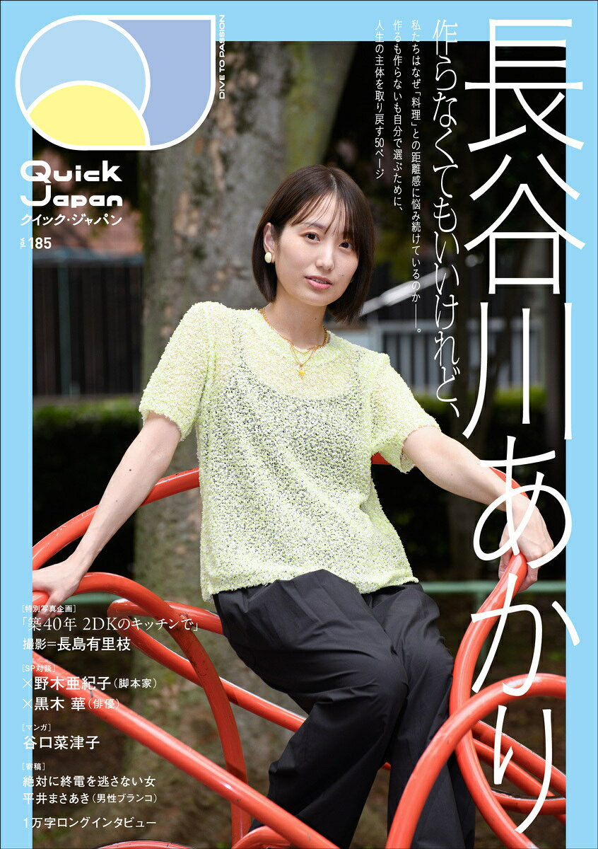 『Quick Japan』vol.185
表紙＆巻頭特集：長谷川あかり

2026年8月25日（火）発売の『Quick Japan』vol.185では、
料理家・長谷川あかりを50ページにわたり特集します。

表紙写真は写真家・長島有里枝が撮影。
さらに巻頭写真企画では、担当編集者自宅の平凡なキッチンで長谷川が一品を仕上げるまでの姿を
長島が撮り下ろしています。

特集テーマは「作らなくてもいいけれど、」。
レシピも飲食店も、おいしいものにあふれる時代。ライフスタイルが多様化してもなお、自分が食べたいものがわからなかったり、「今の気分」より効率性を優先した食生活を送る人は少なくありません。
作らなくてもいい時代に、私たちはなぜ料理との距離に悩み続けているのか。

すべての人が、それぞれの一番心地よい距離で料理と接するためには？
本特集は、彼女が向き合うそんなテーマを手がかりに、料理と人との関係性を見つめ直すことで
「自分のことを自分で選ぶこと」とは何かを考える50ページです。

●SP対談に野木亜紀子・黒木華、エッセイマンガを谷口菜津子が描き下ろし

特集内では、他分野で活躍する表現者とのスペシャル対談を実施。脚本家・野木亜紀子、俳優・黒木華を迎え、長谷川あかりとの2SHOT対談を掲載予定です。

さらに、谷口菜津子（『まめとむぎ』『じゃあ、あんたが作ってみろよ』など著者）による描き下ろしマンガを掲載。そして、文筆家・絶対に終電を逃さない女やお笑い芸人・平井まさあき（男性ブランコ）による、長谷川のレシピを題材としたエッセイなど、盛りだくさんの内容となっています。