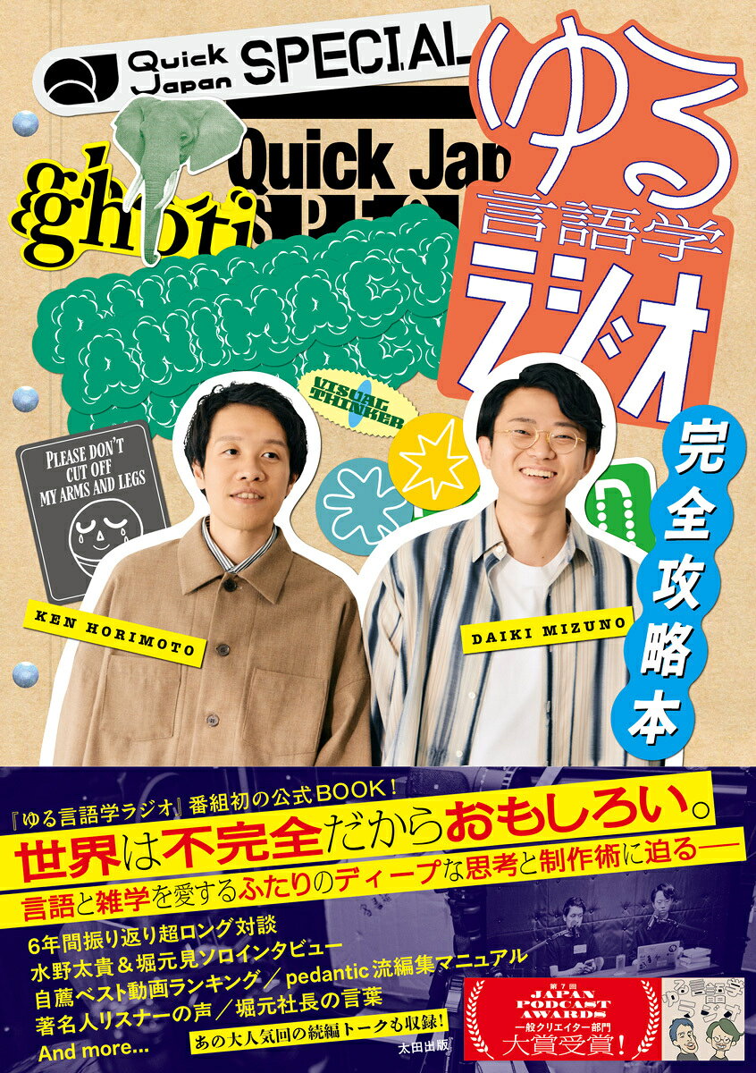 世界は不完全だからおもしろい。
言語と雑学を愛するふたりのディープな思考と制作術に迫る
Quick Japan『ゆる言語学ラジオ』丸ごと一冊特集本！

“言語学の二歩くらい手前の知識が身につくラジオ”として人気を博し、2026年『第7回 JAPAN PODCAST AWARDS』＜
一般クリエイター部門＞で大賞を受賞したYouTube&Podcast番組『ゆる言語学ラジオ』。
 
パーソナリティの堀元見・水野太貴の「知識をおもしろく届ける技術」を深掘りし、ふたりのクリエイティブな思考を実践的かつ網羅的に解説するファン必読のQuick Japan別冊特集の発売が決定しました！

堀元・水野がチャンネル5年間の怒涛の歩みを振り返る超ロング対談のほか、ふたりの思考の原点を解き明かすロングインタビュー、「個人的お気に入り回/撮り直したい回/隠れた名作回」の1位から3位を選ぶベスト動画ランキング企画、著名人によるコメント企画など豪華企画が盛りだくさん。また秘蔵資料「pedanticにおける完璧な動画編集のためのマニュアル」も初公開します。
 
さらに「ビジュアル・シンカー」「「論理的思考」の文化的基盤」「ガワとコア」など配信時に大きな反響のあった名作回の続編トークも誌面に収録。さまざまな角度から『ゆる言語学ラジオ』の魅力を掘り下げる充実した内容の特集となっています。
・5年間振り返り対談&年表企画
History of 『ゆる言語学ラジオ』2021→2026
「凡庸なコンテンツが許せないんだから、我々は」
 
水野太貴 ロングインタビュー
「将来的に番組でやりたい言語学のネタはあと179個ある」
 
堀元見 ロングインタビュー
「ボケてないのに、ボケになってる。それが一番面白い」
 
・収録／編集 制作現場レポート
 
・秘蔵資料初公開！ pedanticにおける完璧な動画編集のためのマニュアル　
 
・堀元&水野 自薦オススメ動画BEST3
（個人的お気に入り回／撮り直したい回／隠れた名作回etc…）
 
・著名人コメント「My Best Selection ゆる言語学ラジオ」

あの神回の待望の続編！名作アフタートーク
ビジュアル・シンカー／「論理的思考」の文化的基盤／ガワとコア
 
SP インタビュー
株式会社pedantic代表取締役・堀元見「時代を切り拓くリーダーの言葉」
 
・SPグラビア企画　and more…
 
※内容は予告なく変更する場合があります