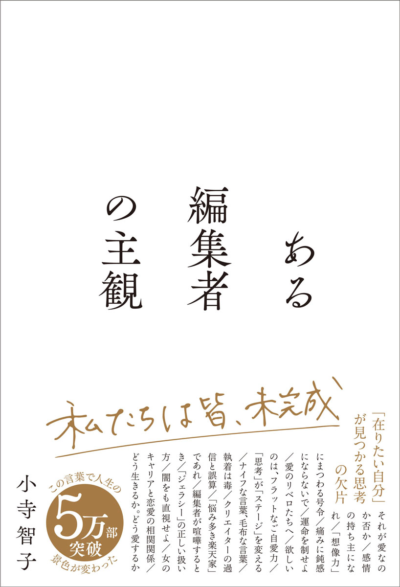田中みな実写真集『Sincerely yours...』（女性写真集歴代1位）、コムドット写真集『TRACE』（男性写真集歴代1位）、鈴木大飛著『命の燃やし方』（発売2ヶ月で20万部突破）など、数々のベストセラーを手がけてきた編集者による初の著書。

多くの著名人が絶大な信頼を寄せるヒットメーカー、小寺智子氏。
SNSで発信する言葉に「勇気づけられた」「人生の景色が変わりました」と共感する人が続出し、全国から人生相談が届くという異色の編集者でもある。

本書は、そんな小寺氏がこれまで培ってきた人生観、仕事観、キャリア観、パートナーシップ観、死生観を綴ったエッセイである。「在りたい自分」「在りたい人生」を、自ら選び取っていくための思考の欠片がここに。


（著者からのコメント）

自分が静かにしたためてきた文章を、1冊の本に編みました。

ひとつひとつの言葉を
本業である編集者として、
同時に
限りなく無垢な願いを抱えた小さな1人の著者として
冷静に俯瞰しながらも、熱い気持ちで読み進めていく。

そのたびに、
（この人は温かいのか。それとも冷酷なのか）
と、何度も分からなくなりました。

何度文章を直しても、やはり違う気がしてくる。
不特定多数に届く形に整えようと思えば思うほど、
言葉に宿したはずの純度に微かな濁りを感じました。

校了直前には、
（本当にこの本を世の中に存在させていいのだろうか）
と、怖くなって。

完成した本を手にしている今でもなお、少しだけ震えています。

きっとそれは、
私のこの人間らしい心の葛藤、矛盾、強さや脆さが
取り繕うことなくそのまま1冊になってくれた証なのかもしれません。

編集者だけれど、自分のことは編集し切れなかった。

唯一自信を持って言えるのは、
1ページめから288ページめまで、ひとつの嘘もないということ。

美しさでもなく正解でもなく、
ただ1人の人間の“揺らぎ”として受け取っていただけたなら、
きっと、もう少しだけホッとできる気がしています。