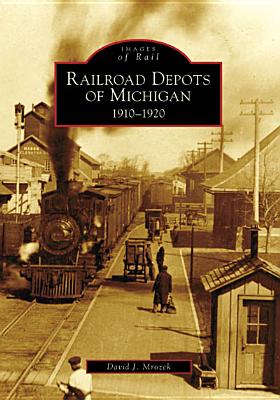 Railroad Depots of Michigan: 1910-1920 RAILROAD DEPOTS OF MICHIGAN （Images of Rail） David J. Mrozek