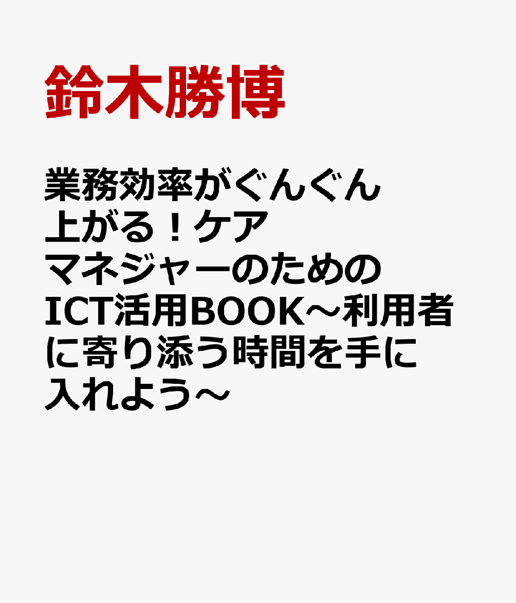 業務効率がぐんぐん上がる！ケアマネジャーのためのICT活用BOOK〜利用者に寄り添う時間を手に入れよう〜