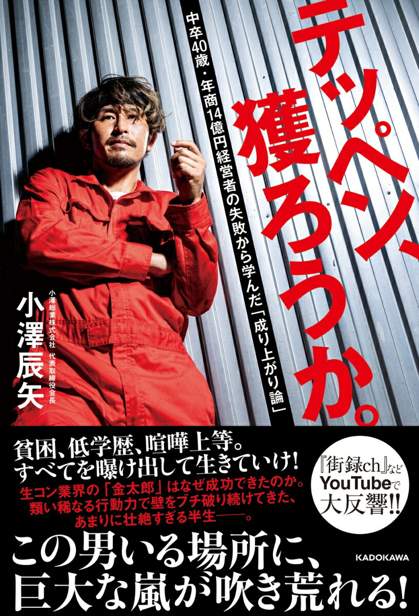 貧困、低学歴、喧嘩上等。
すべてを曝け出して生きていけ！

貧しい幼少期を過ごし、生きることを見出せなかった10代。
中卒で社会に出た著者・小澤辰矢は、
ガソリンスタンド、ホスト、闇金、建設業と職を転々とする。

運命的に出会った「コンクリート打設」という仕事で、独立起業。
海外からも評価される商品を生み出すなど、
いまでは年商14億円の「小澤総業」のグループを率いるまでになった。

類い稀なる「行動力」で嵐を巻き起こし続けてきた、
イノシシのように猛進してきたこれまでの人生。
異色の経営者がすべてを曝け出した、
「生きる勇気」をもらえる珠玉のノンフィクション。

●目次
プロロ　
第1章　因縁ーー金がない、なにもない
第2章　覚醒ーー東京で金を稼ぐ面白さに目覚めて
第3章　船出ーーポンプ車1台からのスタート
第4章　絶望ーー事件の連続に打ちひしがれて
第5章　転換ーー見つけた、俺にとっての「テッペン」
第6章　躍進ーー世界を変える壮大な発明
おわりにーー巨大な嵐が、世界を変えていく


はじめにーー地獄の底から見つかった、俺の「テッペン」
第1章　因縁ーー金がない、なにもない
第2章　覚醒ーー東京で金を稼ぐ面白さに目覚めて
第3章　船出ーーポンプ車1台からのスタート
第4章　絶望ーー事件の連続に打ちひしがれて
第5章　転換ーー見つけた、俺にとっての「テッペン」
第6章　躍進ーー世界を変える壮大な発明
おわりにーー巨大な嵐が、世界を変えていく