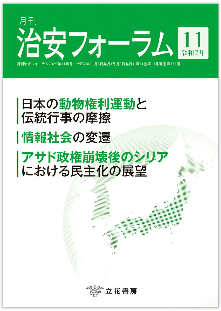 国内外の治安にまつわる旬な情報を掲載！

日本の動物権利運動と伝統行事の摩擦〜動物は守られるべきか、伝統は変わるべきか〜／石川 美波
情報社会の変遷〜オールドメディアとニューメディアの比較とこれからの展望〜／広田 知丸
アサド政権崩壊後のシリアにおける民主化の展望／佐々木 縁

欧州軍拡とロシア・ウクライナ戦争の停戦／広瀬 佳一
宗教復興現象と暴力（1）／小川 忠
拡大する権威主義と世界（1）／大澤 傑
テロと心理学（20）／越智 啓太
世界のテロ動向（16）／和田 大樹

他、多数掲載！
「誤報」から見る「偽情報」への早期対応の必要性

日本の動物権利運動と伝統行事の摩擦〜動物は守られるべきか、伝統は変わるべきか〜／石川 美波
情報社会の変遷〜オールドメディアとニューメディアの比較とこれからの展望〜／広田 知丸
アサド政権崩壊後のシリアにおける民主化の展望／佐々木 縁

欧州軍拡とロシア・ウクライナ戦争の停戦／広瀬 佳一
宗教復興現象と暴力（1）／小川 忠
拡大する権威主義と世界（1）／大澤 傑
テロと心理学（20）／越智 啓太
世界のテロ動向（16）／和田 大樹

◇書評◇
『日本のなかの中国』中島 恵（著）

◇フォーラムキーワード◇
政治系切り抜き動画
新型インフルエンザ等対策
高度外国人材

◇歳時記◇
沖縄に関する特別行動委員会（SACO）の設置

◇国際情勢◇
◇国内情勢◇