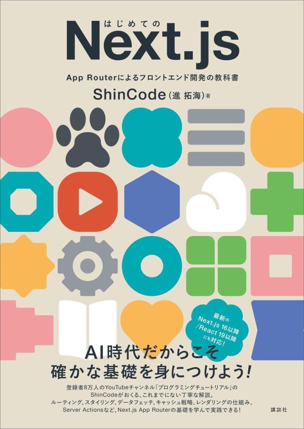 ★AI時代だからこそ確かな基礎を身につけよう！★
最新のNext.js 16以降／React 19以降にも対応！

Next.js App Routerの基本的な使い方から実践的な開発パターンまで、
Next.jsの強みを最大限に活かす実装をコードと豊富な図解で解説します。

著者はチャンネル登録者数8万人の人気YouTubeチャンネル「プログラミングチュートリアル」のShinCode。
丁寧で開発者目線の解説がこれまでにないわかりやすさです！

はじめて学ぶ人も、一度挫折した人も、環境構築からルーティング、スタイリング、データフェッチ、キャッシュ戦略、レンダリングの仕組み、Server ActionsやSEO対策、デプロイまでどんどん進められます。
この一冊で、一人前のNext.jsエンジニアになれる！

【主な内容】
第1章　Next.jsの魅力　Reactを超える高速Web開発の世界へ
第2章　Next.js開発を始めよう　環境構築からプロジェクト作成まで
第3章　ルーティングとレイアウト　App Routerで紐解くNext.jsのページ構成の基礎
第4章　スタイリング　Tailwind CSSの基本
第5章　クライアントコンポーネントとサーバーコンポーネント
第6章　データフェッチ　効率的なデータ取得戦略
第7章　キャッシュ　Next.jsで実現する高速レスポンス
第8章　レンダリング　パフォーマンスを最大化するレンダリング戦略
第9章　Server Actions　フォーム処理の新時代
第10章　SEO最適化　検索エンジンからの評価アップのためのメタデータ戦略
付録A　デプロイメント　Next.jsアプリを世界へ
第1章　Next.jsの魅力　Reactを超える高速Web開発の世界へ
第2章　Next.js開発を始めよう　環境構築からプロジェクト作成まで
第3章　ルーティングとレイアウト　App Routerで紐解くNext.jsのページ構成の基礎
第4章　スタイリング　Tailwind CSSの基本
第5章　クライアントコンポーネントとサーバーコンポーネント
第6章　データフェッチ　効率的なデータ取得戦略
第7章　キャッシュ　Next.jsで実現する高速レスポンス
第8章　レンダリング　パフォーマンスを最大化するレンダリング戦略
第9章　Server Actions　フォーム処理の新時代
第10章　SEO最適化　検索エンジンからの評価アップのためのメタデータ戦略
付録A　デプロイメント　Next.jsアプリを世界へ