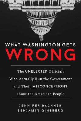 What Washington Gets Wrong: The Unelected Officials Who Actually Run the Government and Their Miscon WHAT WASHINGTON GETS WRONG 