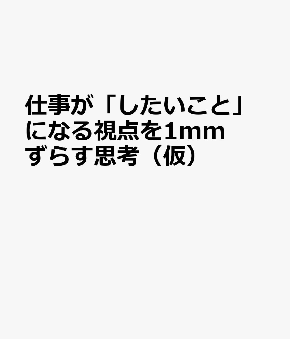 仕事が「したいこと」になる視点を1mmずらす思考（仮）
