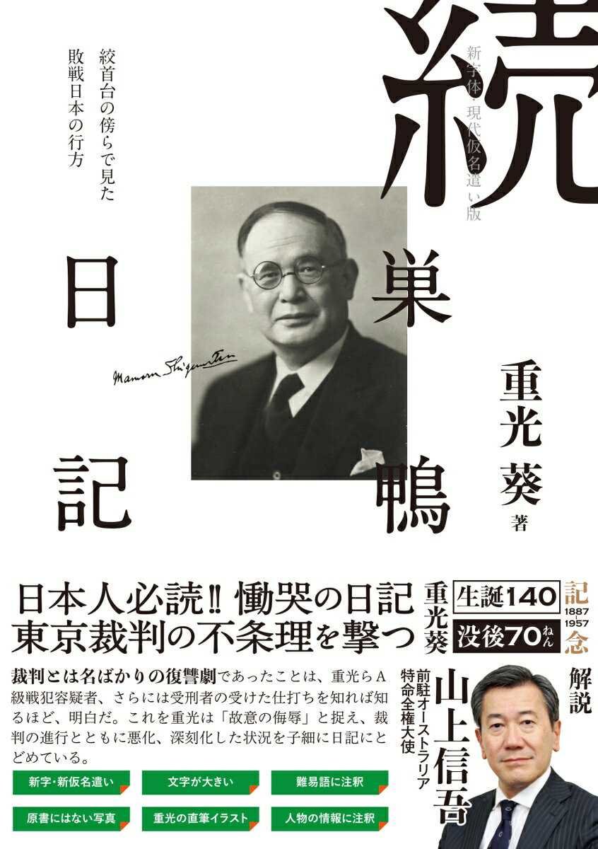 重光葵（1887-1957）　生誕140年、没後70年記念
解説に前駐オーストラリア特命全権大使　山上信吾氏 
日本人必読!! 慟哭の日記。東京裁判の不条理を撃つ。

裁判とは名ばかりの復讐劇であったことは、重光らA級戦犯容疑者、さらには受刑者の受けた仕打ちを知れば知るほど、明白だ。
これを重光は「故意の侮辱」と捉え、裁判の進行とともに悪化、深刻化した状況を子細に日記にとどめている。

『巣鴨日記』を通じて看取されるのは、虜囚の身にありながらも周囲の人物、事象を冷静に見つめる重光の観察眼だ。
とりわけ、自らの逆境にあっても国を思い続ける姿勢には心打たれる。狭い独房にあっても、重光の思いは広い国際社会と共にあった。
そして、世界情勢の流れを監獄の窓から冷静に見つめていた。釈放後、鳩山一郎内閣の副総理・外相となり、
日本が一九五六年に国連に加盟した際の式典の代表として加盟国代表から万雷の拍手を受けたことは、戦後の日本史に刻まれている。
ー 山上信吾「解説」より

東條ら七人、ついに神となるー刑場の隣で綴られた獄中記

戦後三年近くにして、軍事裁判と云う組織によって、尚、公然敵味方の間に殺人が行われている現状を正義人道は果してどう見ているのであろうか。
七名の堂々たる死が日本に魂を呼び戻さんことを祈って止まぬ。-重光 葵

重光葵は戦前、上海天長節爆弾事件で片脚を失いながらも、上海事変停戦協定を成立させた。
その後も外務次官・駐英大使等の立場で、三国同盟や対米英開戦の回避に努めた。
戦中は外務大臣として大東亜共同宣言の実現に関わり、
終戦時には日本政府全権として降伏文書に調印。東京裁判ではソ連の横やりによりA級戦犯被告とされ、禁錮七年の判決を受けたが、
出獄後は副総理兼外相として日本の国連加盟を実現させた。
『続 巣鴨日記』は、東京裁判で判決を受けた翌日から、仮出所により鎌倉の自宅に帰る日までの約二年間、服役者として過ごした獄中の記録である。
東條英機ら七名の“A級戦犯”絞首刑執行、その後も続く“B・C級戦犯”の処刑、独房での過酷な扱い、冷戦の激化と朝鮮戦争の勃発、
ソ連の異議に翻弄された保釈委員会の審理などを冷徹に綴り、家族や旧友、詩友との交流を温かく描く。獄窓から国を憂う心情は、
本書に数多く収められた漢詩に託されている。


【本書の特徴】
新字・新仮名遣い　文字が大きい　難易語に注釈
原書にはない写真　重光の直筆イラスト　人物の情報に注釈
