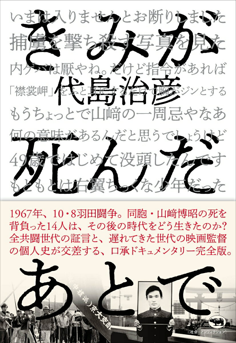 １９６７年１０月８日、佐藤栄作首相の南ベトナム訪問阻止を図った全学連が、羽田・弁天橋で機動隊と激突、当時１８歳だった京大生・山〓博昭さんが死亡した１０・８羽田闘争。この“伝説の学生運動”に関わった若者たちのその後を描いた長編ドキュメンタリー映画『きみが死んだあとで』を書籍化。山本義隆（元東大全共闘議長）、三田誠広（作家）、佐々木幹郎（詩人）をはじめ、当時の関係者への延べ９０時間に及ぶ取材メモをもとにした、映画未収録インタビューを含む口承ドキュメンタリー完全版。「しらけ世代」の代島監督がいちばん憧れた「全共闘世代」のヒーロー、秋田明大（元日大全共闘議長）に迫る書き下ろし原稿も掲載！若者は「１０・８後」をどう生きたのか。あの時代の貴重な証言がここに。