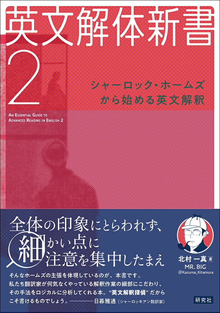シャーロック・ホームズの英語を丁寧に読み解きます

『英文解体新書』が帰ってきました！　英文解釈探偵こと MR. BIG（著者のハンドルネーム）さんが、今度は、シャーロック・ホームズの英語を「解体」しちゃいます。100年以上も前の英語を読むなんて時代遅れ、などと言う勿れ。学校や受験で勉強したことがこれほど生き、そしてまた構文の把握力を鍛えるのにこれほどふさわしい英語はありません。コナン・ドイルの英語を読んだあとは、ポー、スティーヴンソン、H. G. ウェルズなどの英語にも挑戦してみましょう！

＜目次＞
第1章　長編ーー『緋色の研究』『恐怖の谷』『四人の署名』『バスカヴィル家の犬』
第2章　短編（1）--「まだらの紐」「ボヘミアの醜聞」「入院患者」「海軍条約文書事件」「最後の事件」
第3章　短編（2）--「空き家の冒険」「ノーウッドの建築業者」「第二の汚点」「瀕死の探偵」
第4章　チャレンジャー教授ーー『失われた世界』『毒ガス帯』『霧の国』「分解機」
第5章　19世紀の冒険小説ーー「モルグ街の殺人」（ポー）、『ジキル博士とハイド氏』（スティーヴンソン）、『ソロモン王の洞窟』（ハガード）、『月世界最初の人間』（ウェルズ）、『アーサー王宮廷のヤンキー』（トウェイン）

＜著者紹介＞
北村一真（きたむら かずま）
杏林大学外国語学部准教授。1982年生まれ。2010年慶應義塾大学大学院後期博士課程単位取得満期退学。学部生、大学院生時代に関西の大学受験塾、隆盛ゼミナールで難関大学受験対策の英語講座を担当。著書に『英文解体新書』『英文解体新書3』（ともに研究社）、『英語の読み方』『英語の読み方　リスニング篇』（ともに中公新書）、『英文読解を極める』(NHK出版新書)、『文法知識と読解力を高める 上級英文解釈クイズ60』（左右社）、『名文で学ぶ英語の読み方』（SB新書）など。
第1章　長編ーー『緋色の研究』『恐怖の谷』『四人の署名』『バスカヴィル家の犬』
第2章　短編（1）--「まだらの紐」「ボヘミアの醜聞」「入院患者」「海軍条約文書事件」「最後の事件」
第3章　短編（2）--「空き家の冒険」「ノーウッドの建築業者」「第二の汚点」「瀕死の探偵」
第4章　チャレンジャー教授ーー『失われた世界』『毒ガス帯』『霧の国』「分解機」
第5章　19世紀の冒険小説ーー「モルグ街の殺人」（ポー）、『ジキル博士とハイド氏』（スティーヴンソン）、『ソロモン王の洞窟』（ハガード）、『月世界最初の人間』（ウェルズ）、『アーサー王宮廷のヤンキー』（トウェイン）