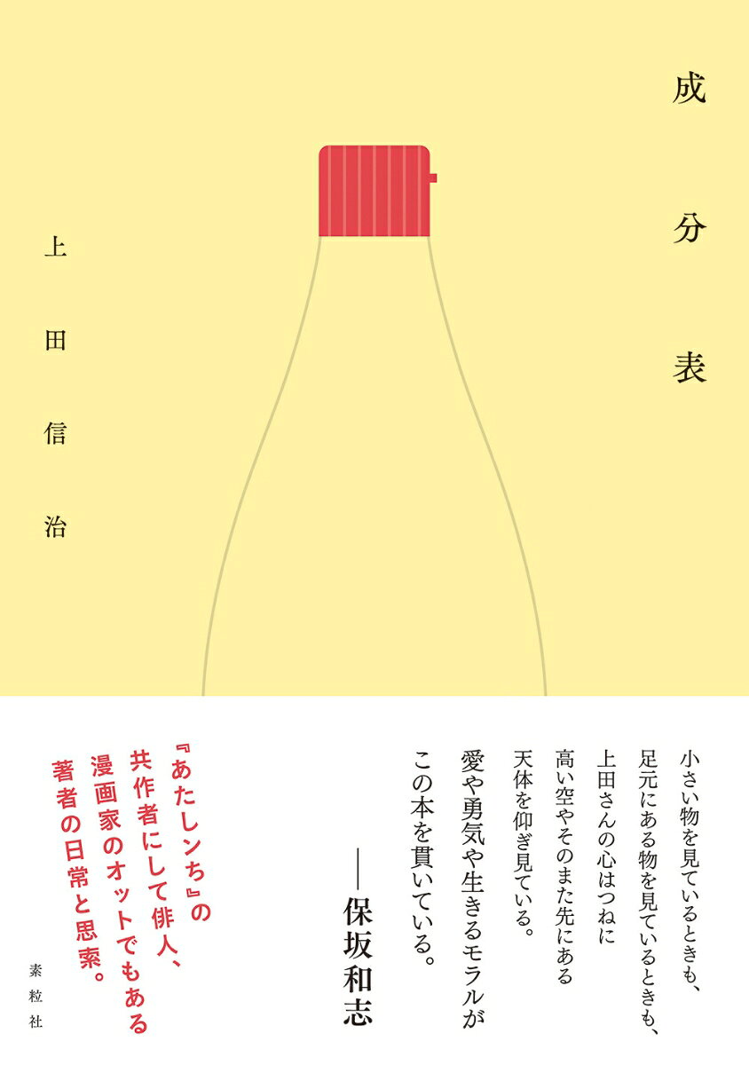 有名漫画『あたしンち』の共作者にして俳人、漫画家のオットでもある著者による、初のエッセイ本。
漫画のネタを考え、俳句を書き・読みつづけてきた日々の暮らしから抽出された、この世界の「成分」。
いくつものディテールをみつめる、愉快な日常と思索の数々--

こんな書き手が、まだいたんだ。

◉

保坂和志さん推薦ーー

小さい物を見ているときも、足元にある物を見ているときも、
上田さんの心はつねに高い空やそのまた先にある天体を仰ぎ見ている。
愛や勇気や生きるモラルが、この本を貫いている。
（帯文より）
泡
指
偶然
妻の友人
鳥たち
座敷犬
足りない
正規分布
栄光の記憶
似合う
立体的
背景
動けない
愛
所ジョージ
中の人
定義
フェイスブック
悪
正義とフィクション
大人
アイロニー
神話
有名人
トマトジュース
かわいそう
発泡酒
つっこみ
あふれる
命令形
国産ワイン
シズル感と美
心がある
妖精
漫画映画
油
ロネッツ
スマホ
幸福
受容器
布団を替える
ハッピーエンド
土俵
灰皿
模型
ザッピングと自然
子役
ものまね
蓼食う虫
プレゼント・菓子パン・芸術
祈る
鍵
父
ナルシシズムと江ノ島
難病
クリスマスの夢
やさしさ
解散
屋久島

出典、注、追記ほか
俳句作者一覧
あとがき