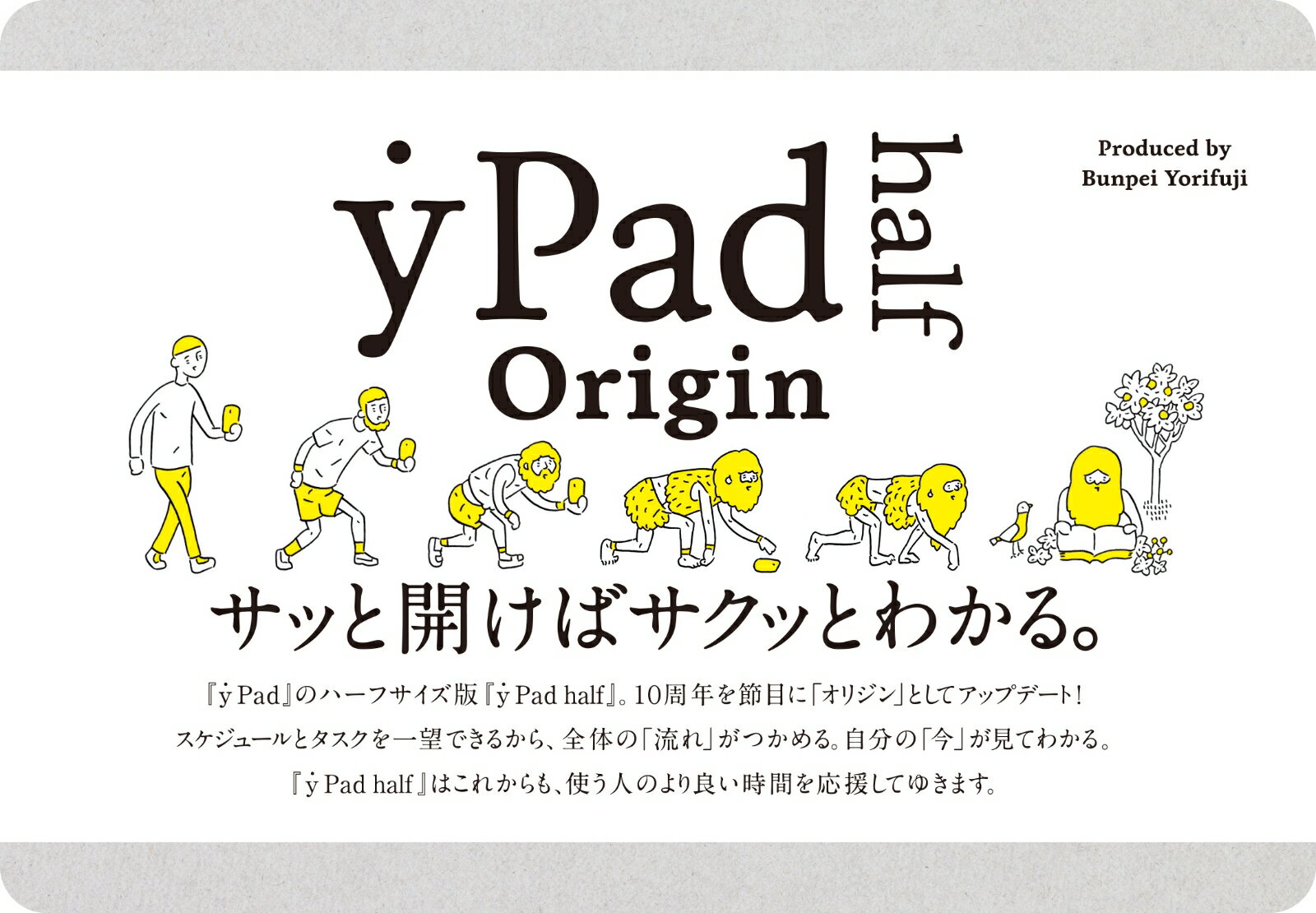 サッと開けばサクッとわかる。『ｙ　Ｐａｄ』のハーフサイズ版『ｙ　Ｐａｄ　ｈａｌｆ』。１０周年を節目に「オリジン」としてアップデート！スケジュールとタスクを一望できるから、全体の「流れ」がつかめる。自分の「今」が見てわかる。『ｙ　Ｐａｄ　ｈａｌｆ』はこれからも、使う人のより良い時間を応援してゆきます。