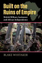 Built on the Ruins of Empire: British Military Assistance and African Independence BUILT ON THE RUINS OF EMPIRE （Modern War Studies） Blake Whitaker