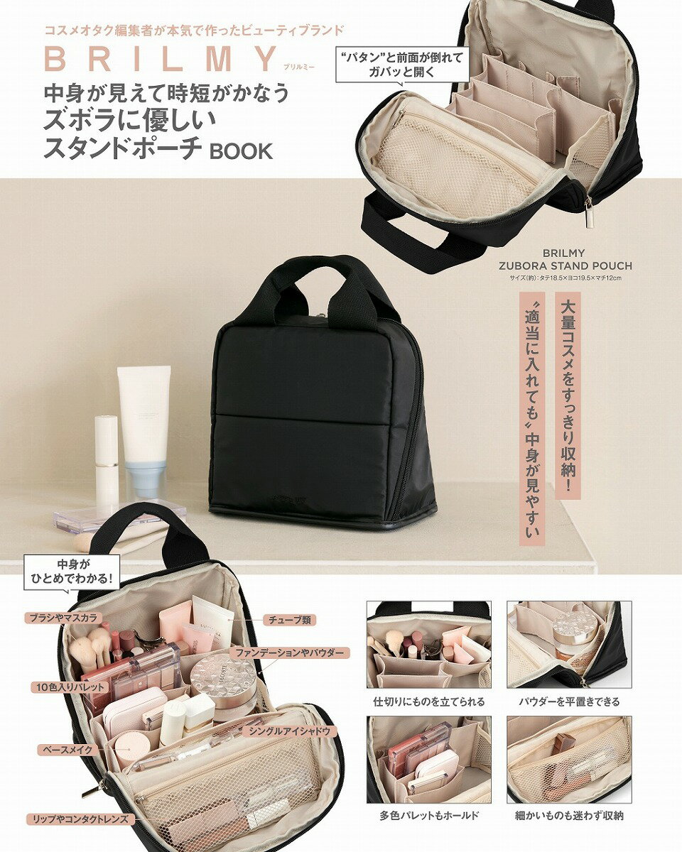 ＼＼大量コスメをすっきり収納! “適当に入れても”中身が見やすい／／

コスメオタク編集者が本気で作ったビューティブランド「ブリルミー」から新作が登場。
今回の特別アイテムは……中身が見えて時短がかなう #ZUBORASTANDPOUCH
ファスナーを開けると前面がパタンと倒れる! 中身が見やすい新仕様、こだわり満載のアイテムが誕生しました。
美容企画に多く携わってきたズボラな編集者と、数多くのコスメ収納アイテムを世に送り出してきた製造担当者が本気で作ったポーチの“細かすぎるポイント”を語らせてください!

〇〇〇POINTS〇〇〇
Point1 デザイン
ポーチの仕様上、特殊な台形になる今回のポーチのテーマは「シンプルイズザベスト」。まるでメイクボックスのような、シンプルで多機能なデザインを目指しました。

Point2 汚れがつきにくい素材
ブラックのナイロン素材。しっかりと自立する張り感を持ちながらかさばりにくいのも特徴のひとつ。

Point3 開けると前面が “折れる”
ファスナーを開くと前面がバタンと折れる仕様。中身がひとめですぐにわかり、高さのないアイテムでも見つかりやすいのが便利。

Point4 様々な収納に便利
コスメ収納はもちろん、ガジェットケースや文房具、スキンケア用品の収納にも便利な仕様。

Point5 長いものは立てて収納
BRILMYで人気のものが立てられる仕切り。ブラシやマスカラなどの長いものをペン立てのようにそのまま収納できるのがズボラさんに優しいポイントのひとつ。

Point6 粉割れを防いで長持ち!
幅広マチの仕切りが多色パレットやチークなどをホールド。ポーチ内で倒れ粉割れしてしまい、泣く泣く処分……。などの悲しい現象を防ぎます。

Point7 底のアイテムも見つけやすく
パウダーやクッションファンデーションを平置きで収納できる人気仕様に加え、重ねて収納した際にも底のアイテムが見えるように、側面もメッシュ素材に。

Point8 “透ける収納” で中身が見える
BRILMYのアイテムは基本的に「ものを探す時間を短縮」するために、内ポケットはメッシュ素材を採用しています。

Point9 デッドスペースも有効活用
ファスナー付きのポケットは閉じた際にはポーチの上部に位置。背の低いアイテムが多いコスメポーチの中身ですが、デッドスペースにも収納を作ることでより大容量に。

Point10 底面はフェイクレザー
全体はナイロン素材ですが、底面はフェイクレザーにし、開いた際の安定感をアップ。水を弾きやすいので安心して使えます。※はっ水性はありません

毎日のちょっとしたストレスがなくなるポーチ。ぜひチェックしてみてください!

サイズ（約）：タテ18.5×ヨコ19.5×マチ12cm