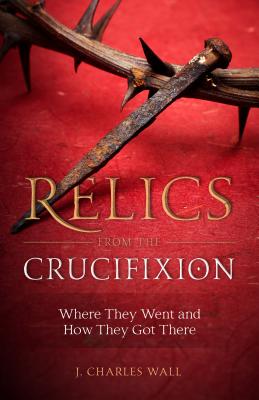 Relics from the Crucifixion: Where They Went and How They Got There RELICS FROM THE CRUCIFIXION [ J. Charles Wall ]