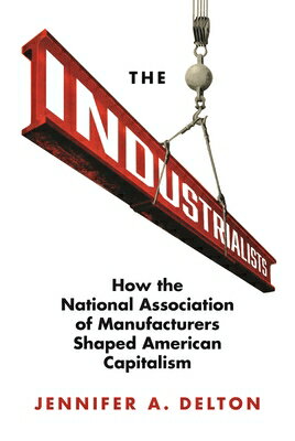 The Industrialists: How the National Association of Manufacturers Shaped American Capitalism INDUSTRIALISTS （Politics and Society in Modern America） [ Jennifer A. Delton ]