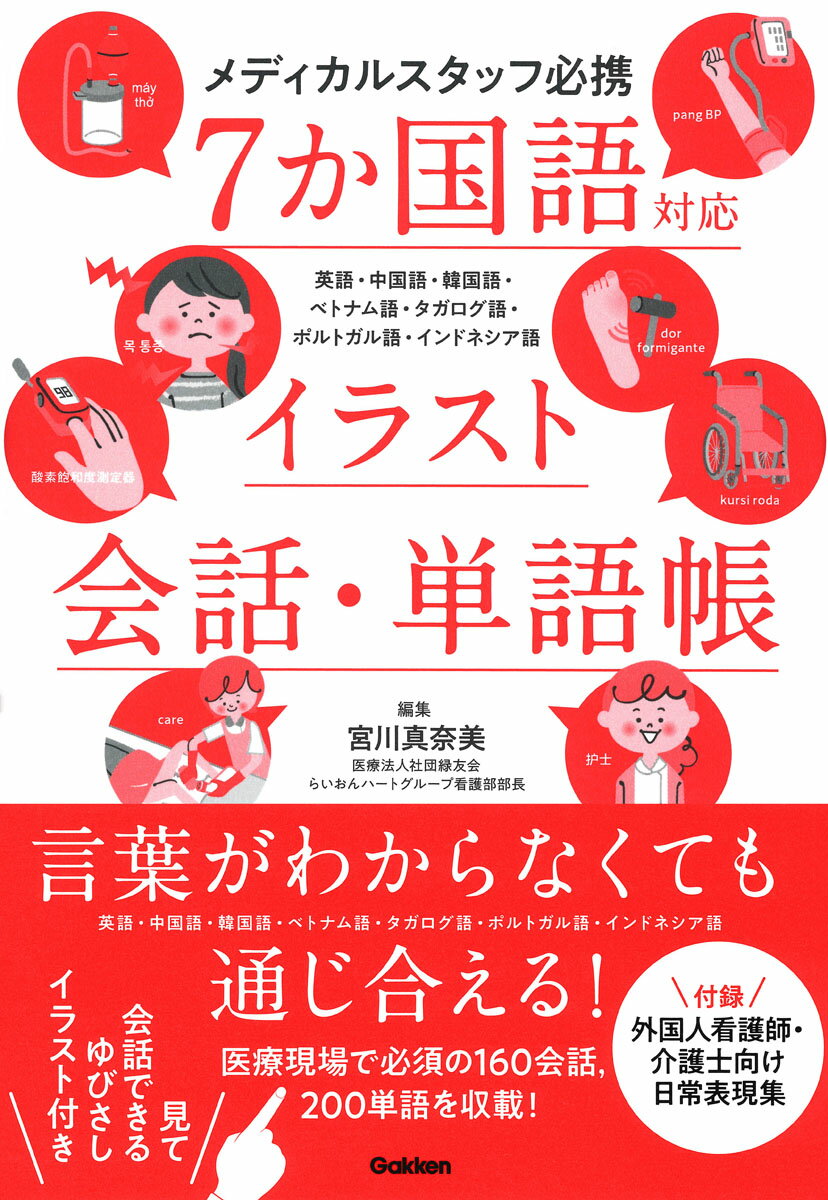 言葉がわからなくても通じ合える！英語・中国語・韓国語・ベトナム語・タガログ語・ポルトガル語・インドネシア語の7か国語について，医療現場で必須の16会話，200単語を収載．見て会話できる指さしイラストのページや，外国人看護師・介護士向けの日常表現集で医療現場での外国人患者さんとのコミュニケーションに役立ちます．

【Contents】
Chapter1　緊急時対応
［1］倒れている，または状態が悪そうな患者さんに声がけをする：救急声がけ
意識の確認／痛みの確認／気分の確認／同伴者の確認／名前の確認／言語の確認／状態の確認

Chapter2　患者さんとのコミュニケーションの基本
［1］受付（本人への質問）
あいさつ／保険／受診について／国籍／予約／紹介状／受付／精算／あいさつ
［2］診察室前
問診票／問診／問診（既往歴）／問診（現病歴）／問診（飲酒）／問診（喫煙）／問診（妊娠）／問診（出産）／体温測定／待合室
［3］診察室（外来）
診察
［4］検査室（検査）
血圧／尿検査／血液検査／心電図検査／腹部エコー／X線検査（胸部）／胃透視検査／CT検査／MRI検査

Chapter3　科別対応・入院・手術でのコミュニケーション
［1］科別名称
各科／場所
［2］入院
入院手続き／入院／手術前／手術日／退院／服薬指導／介護保険／理解度確認

Chapter4　ゆびさしイラスト
［1］身体の部位
頭頸部／身体（前面）／身体（後面）／手腕部／足部／足の裏／臓器解剖／男性/女性
［2］症候
各部の痛み／痛みの種類／ペインスケール／症状
［3］その他
医療機器／メディカルスタッフ

付録　外国人看護師・介護士向け日常表現集

索引