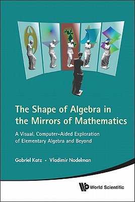 Shape of Algebra in the Mirrors of Mathematics, The: A Visual, Computer-Aided Exploration of Element